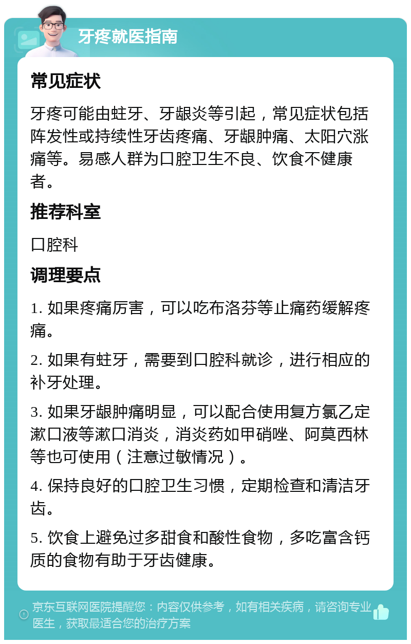 牙疼就医指南 常见症状 牙疼可能由蛀牙、牙龈炎等引起，常见症状包括阵发性或持续性牙齿疼痛、牙龈肿痛、太阳穴涨痛等。易感人群为口腔卫生不良、饮食不健康者。 推荐科室 口腔科 调理要点 1. 如果疼痛厉害，可以吃布洛芬等止痛药缓解疼痛。 2. 如果有蛀牙，需要到口腔科就诊，进行相应的补牙处理。 3. 如果牙龈肿痛明显，可以配合使用复方氯乙定漱口液等漱口消炎，消炎药如甲硝唑、阿莫西林等也可使用（注意过敏情况）。 4. 保持良好的口腔卫生习惯，定期检查和清洁牙齿。 5. 饮食上避免过多甜食和酸性食物，多吃富含钙质的食物有助于牙齿健康。