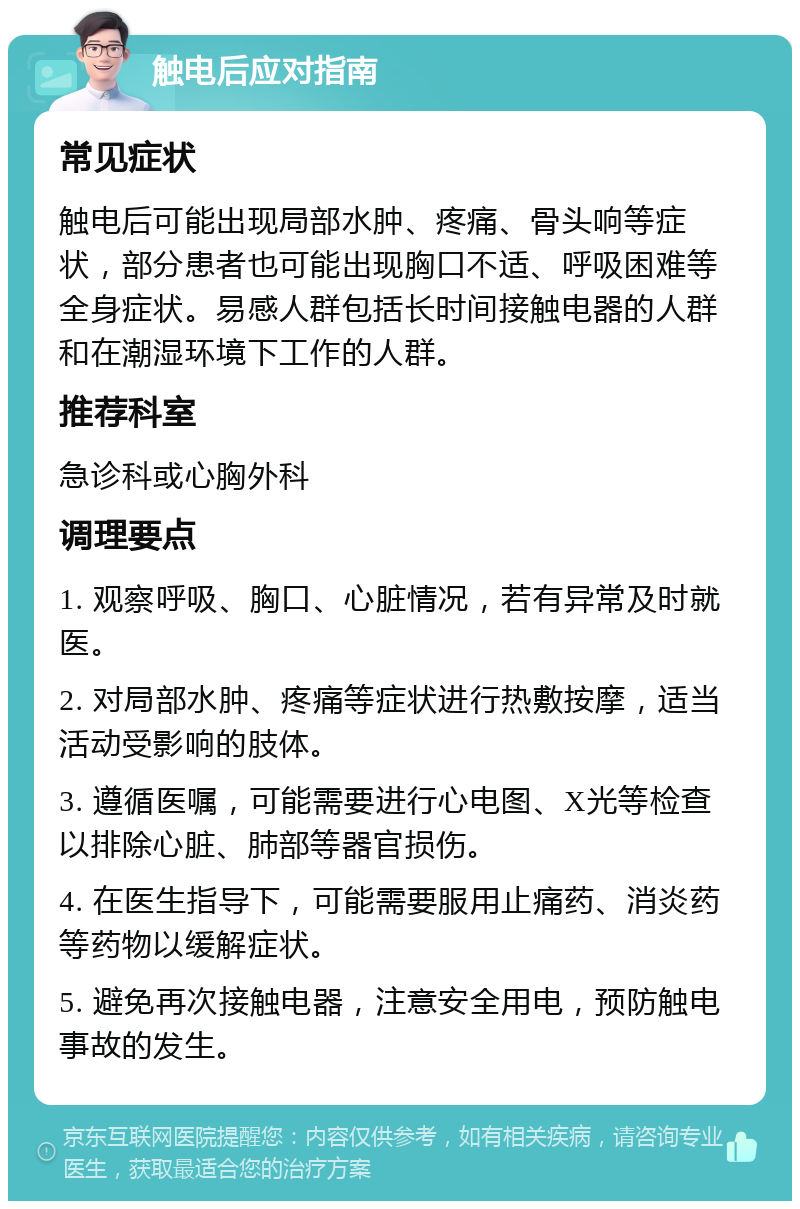 触电后应对指南 常见症状 触电后可能出现局部水肿、疼痛、骨头响等症状，部分患者也可能出现胸口不适、呼吸困难等全身症状。易感人群包括长时间接触电器的人群和在潮湿环境下工作的人群。 推荐科室 急诊科或心胸外科 调理要点 1. 观察呼吸、胸口、心脏情况，若有异常及时就医。 2. 对局部水肿、疼痛等症状进行热敷按摩，适当活动受影响的肢体。 3. 遵循医嘱，可能需要进行心电图、X光等检查以排除心脏、肺部等器官损伤。 4. 在医生指导下，可能需要服用止痛药、消炎药等药物以缓解症状。 5. 避免再次接触电器，注意安全用电，预防触电事故的发生。