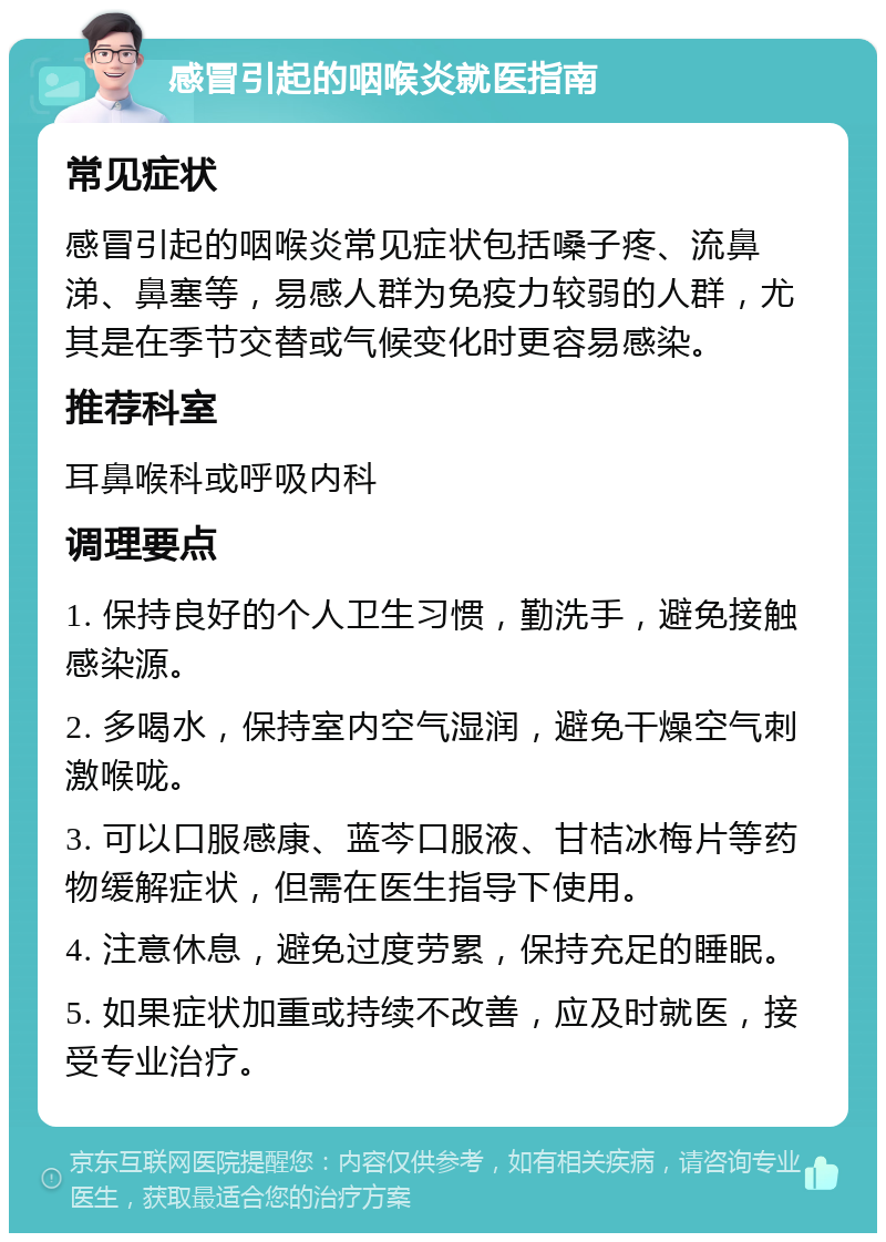 感冒引起的咽喉炎就医指南 常见症状 感冒引起的咽喉炎常见症状包括嗓子疼、流鼻涕、鼻塞等，易感人群为免疫力较弱的人群，尤其是在季节交替或气候变化时更容易感染。 推荐科室 耳鼻喉科或呼吸内科 调理要点 1. 保持良好的个人卫生习惯，勤洗手，避免接触感染源。 2. 多喝水，保持室内空气湿润，避免干燥空气刺激喉咙。 3. 可以口服感康、蓝芩口服液、甘桔冰梅片等药物缓解症状，但需在医生指导下使用。 4. 注意休息，避免过度劳累，保持充足的睡眠。 5. 如果症状加重或持续不改善，应及时就医，接受专业治疗。