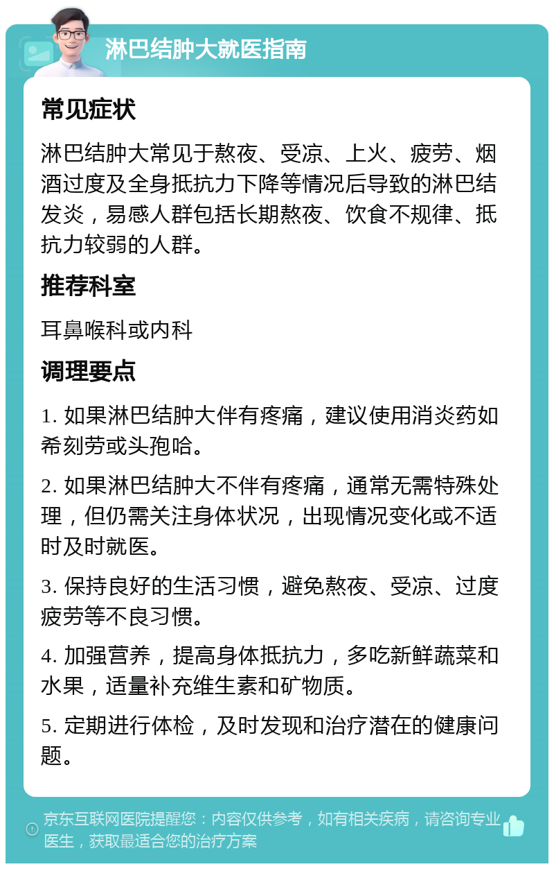 淋巴结肿大就医指南 常见症状 淋巴结肿大常见于熬夜、受凉、上火、疲劳、烟酒过度及全身抵抗力下降等情况后导致的淋巴结发炎，易感人群包括长期熬夜、饮食不规律、抵抗力较弱的人群。 推荐科室 耳鼻喉科或内科 调理要点 1. 如果淋巴结肿大伴有疼痛，建议使用消炎药如希刻劳或头孢哈。 2. 如果淋巴结肿大不伴有疼痛，通常无需特殊处理，但仍需关注身体状况，出现情况变化或不适时及时就医。 3. 保持良好的生活习惯，避免熬夜、受凉、过度疲劳等不良习惯。 4. 加强营养，提高身体抵抗力，多吃新鲜蔬菜和水果，适量补充维生素和矿物质。 5. 定期进行体检，及时发现和治疗潜在的健康问题。