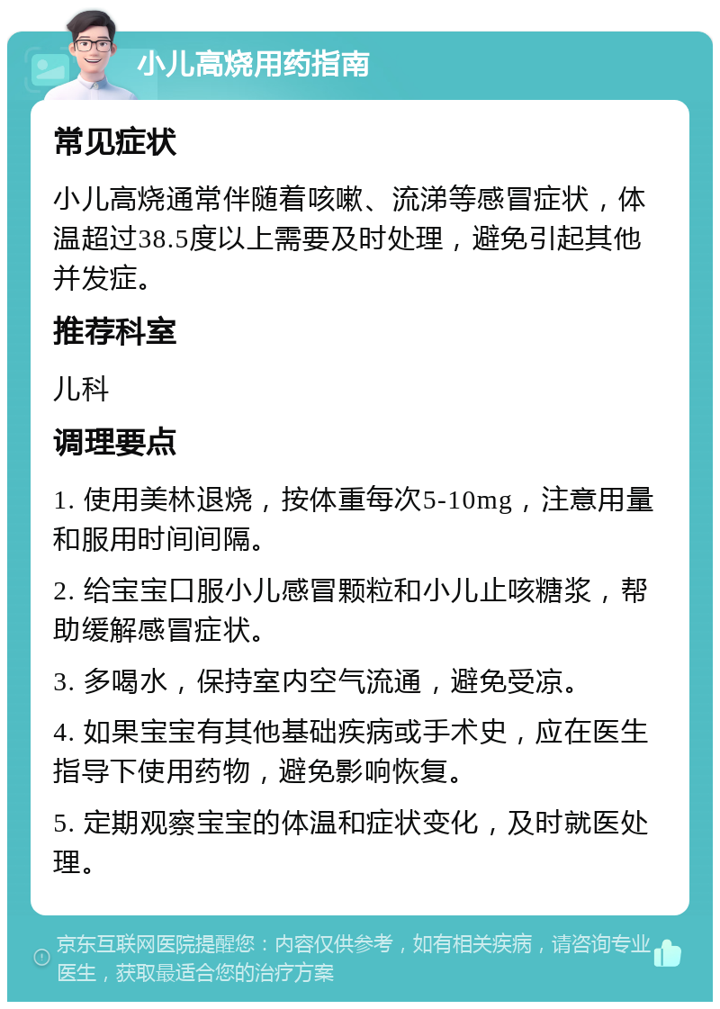 小儿高烧用药指南 常见症状 小儿高烧通常伴随着咳嗽、流涕等感冒症状，体温超过38.5度以上需要及时处理，避免引起其他并发症。 推荐科室 儿科 调理要点 1. 使用美林退烧，按体重每次5-10mg，注意用量和服用时间间隔。 2. 给宝宝口服小儿感冒颗粒和小儿止咳糖浆，帮助缓解感冒症状。 3. 多喝水，保持室内空气流通，避免受凉。 4. 如果宝宝有其他基础疾病或手术史，应在医生指导下使用药物，避免影响恢复。 5. 定期观察宝宝的体温和症状变化，及时就医处理。