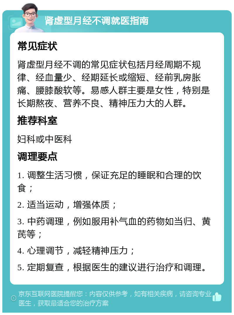 肾虚型月经不调就医指南 常见症状 肾虚型月经不调的常见症状包括月经周期不规律、经血量少、经期延长或缩短、经前乳房胀痛、腰膝酸软等。易感人群主要是女性，特别是长期熬夜、营养不良、精神压力大的人群。 推荐科室 妇科或中医科 调理要点 1. 调整生活习惯，保证充足的睡眠和合理的饮食； 2. 适当运动，增强体质； 3. 中药调理，例如服用补气血的药物如当归、黄芪等； 4. 心理调节，减轻精神压力； 5. 定期复查，根据医生的建议进行治疗和调理。