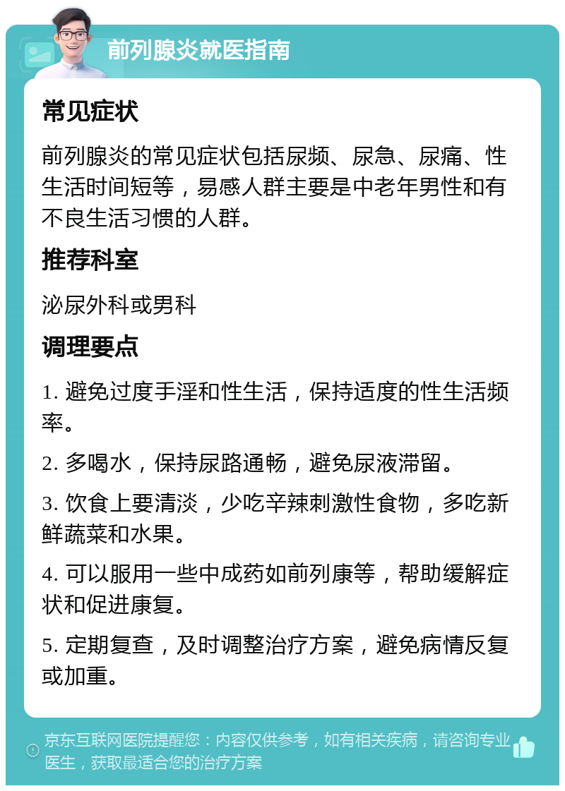 前列腺炎就医指南 常见症状 前列腺炎的常见症状包括尿频、尿急、尿痛、性生活时间短等，易感人群主要是中老年男性和有不良生活习惯的人群。 推荐科室 泌尿外科或男科 调理要点 1. 避免过度手淫和性生活，保持适度的性生活频率。 2. 多喝水，保持尿路通畅，避免尿液滞留。 3. 饮食上要清淡，少吃辛辣刺激性食物，多吃新鲜蔬菜和水果。 4. 可以服用一些中成药如前列康等，帮助缓解症状和促进康复。 5. 定期复查，及时调整治疗方案，避免病情反复或加重。