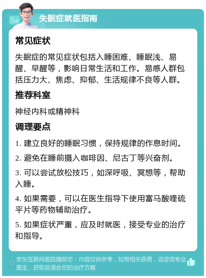 失眠症就医指南 常见症状 失眠症的常见症状包括入睡困难、睡眠浅、易醒、早醒等，影响日常生活和工作。易感人群包括压力大、焦虑、抑郁、生活规律不良等人群。 推荐科室 神经内科或精神科 调理要点 1. 建立良好的睡眠习惯，保持规律的作息时间。 2. 避免在睡前摄入咖啡因、尼古丁等兴奋剂。 3. 可以尝试放松技巧，如深呼吸、冥想等，帮助入睡。 4. 如果需要，可以在医生指导下使用富马酸喹硫平片等药物辅助治疗。 5. 如果症状严重，应及时就医，接受专业的治疗和指导。