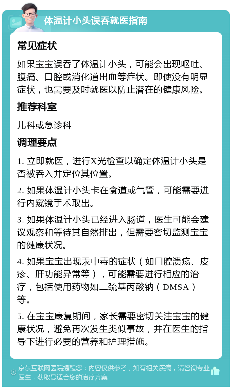 体温计小头误吞就医指南 常见症状 如果宝宝误吞了体温计小头，可能会出现呕吐、腹痛、口腔或消化道出血等症状。即使没有明显症状，也需要及时就医以防止潜在的健康风险。 推荐科室 儿科或急诊科 调理要点 1. 立即就医，进行X光检查以确定体温计小头是否被吞入并定位其位置。 2. 如果体温计小头卡在食道或气管，可能需要进行内窥镜手术取出。 3. 如果体温计小头已经进入肠道，医生可能会建议观察和等待其自然排出，但需要密切监测宝宝的健康状况。 4. 如果宝宝出现汞中毒的症状（如口腔溃疡、皮疹、肝功能异常等），可能需要进行相应的治疗，包括使用药物如二巯基丙酸钠（DMSA）等。 5. 在宝宝康复期间，家长需要密切关注宝宝的健康状况，避免再次发生类似事故，并在医生的指导下进行必要的营养和护理措施。