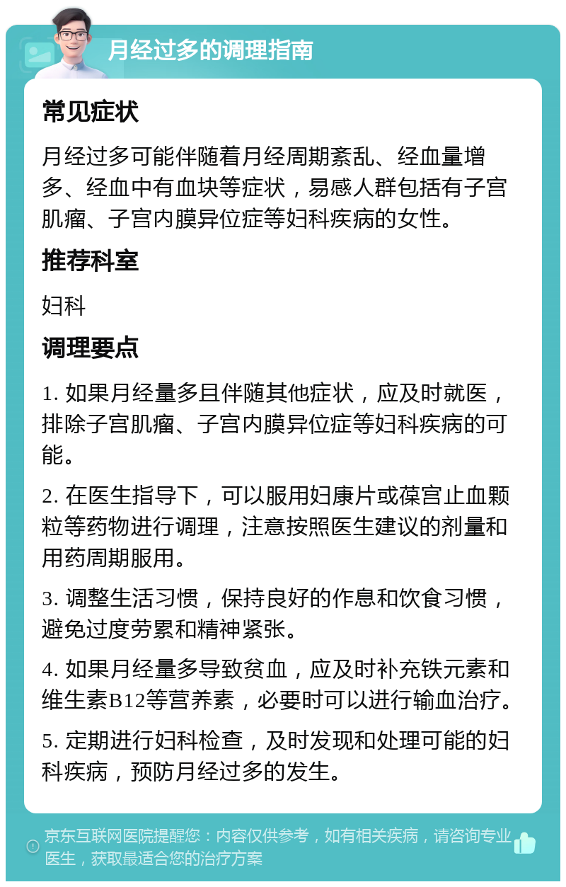 月经过多的调理指南 常见症状 月经过多可能伴随着月经周期紊乱、经血量增多、经血中有血块等症状，易感人群包括有子宫肌瘤、子宫内膜异位症等妇科疾病的女性。 推荐科室 妇科 调理要点 1. 如果月经量多且伴随其他症状，应及时就医，排除子宫肌瘤、子宫内膜异位症等妇科疾病的可能。 2. 在医生指导下，可以服用妇康片或葆宫止血颗粒等药物进行调理，注意按照医生建议的剂量和用药周期服用。 3. 调整生活习惯，保持良好的作息和饮食习惯，避免过度劳累和精神紧张。 4. 如果月经量多导致贫血，应及时补充铁元素和维生素B12等营养素，必要时可以进行输血治疗。 5. 定期进行妇科检查，及时发现和处理可能的妇科疾病，预防月经过多的发生。