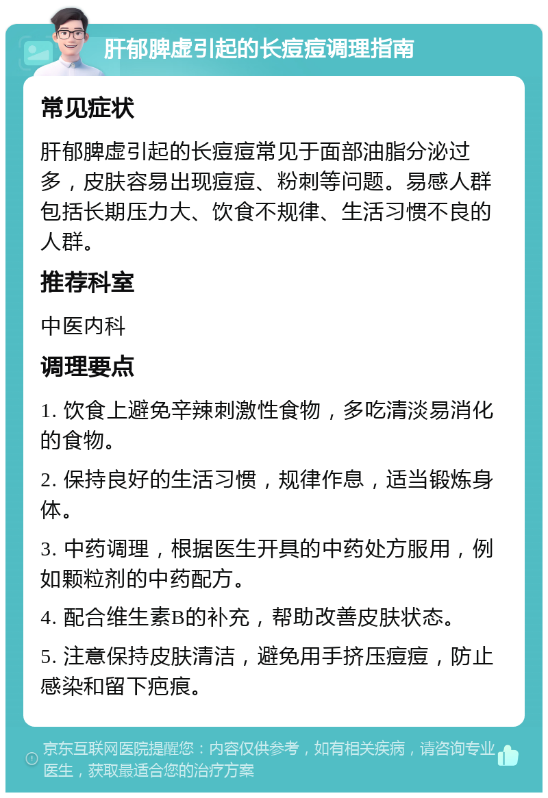 肝郁脾虚引起的长痘痘调理指南 常见症状 肝郁脾虚引起的长痘痘常见于面部油脂分泌过多，皮肤容易出现痘痘、粉刺等问题。易感人群包括长期压力大、饮食不规律、生活习惯不良的人群。 推荐科室 中医内科 调理要点 1. 饮食上避免辛辣刺激性食物，多吃清淡易消化的食物。 2. 保持良好的生活习惯，规律作息，适当锻炼身体。 3. 中药调理，根据医生开具的中药处方服用，例如颗粒剂的中药配方。 4. 配合维生素B的补充，帮助改善皮肤状态。 5. 注意保持皮肤清洁，避免用手挤压痘痘，防止感染和留下疤痕。