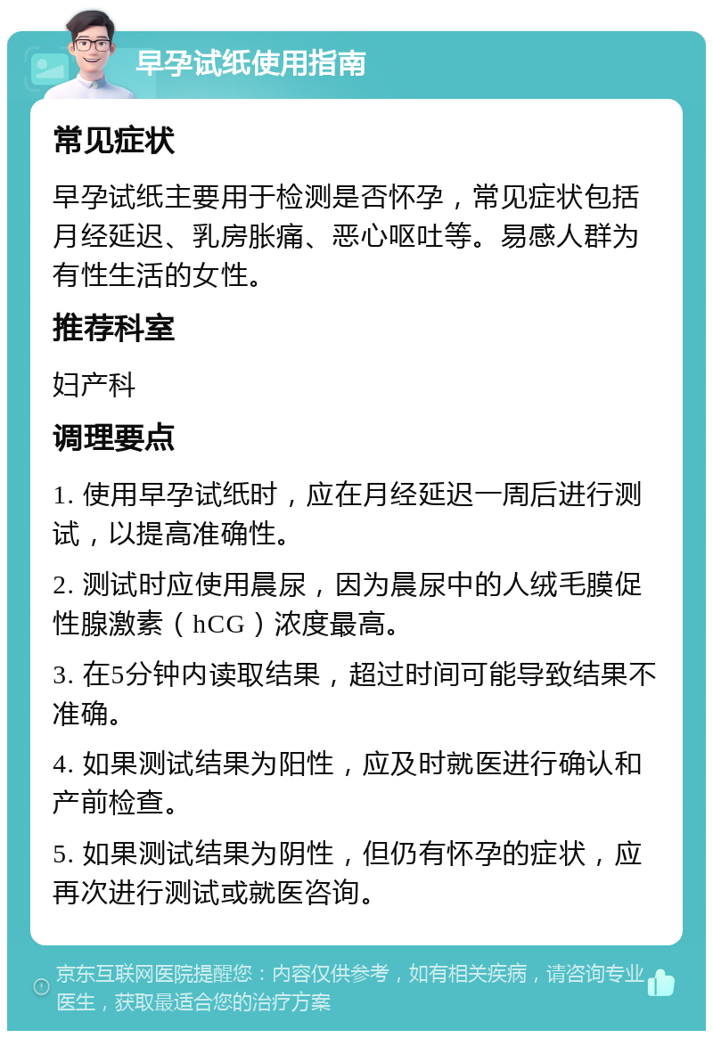 早孕试纸使用指南 常见症状 早孕试纸主要用于检测是否怀孕，常见症状包括月经延迟、乳房胀痛、恶心呕吐等。易感人群为有性生活的女性。 推荐科室 妇产科 调理要点 1. 使用早孕试纸时，应在月经延迟一周后进行测试，以提高准确性。 2. 测试时应使用晨尿，因为晨尿中的人绒毛膜促性腺激素（hCG）浓度最高。 3. 在5分钟内读取结果，超过时间可能导致结果不准确。 4. 如果测试结果为阳性，应及时就医进行确认和产前检查。 5. 如果测试结果为阴性，但仍有怀孕的症状，应再次进行测试或就医咨询。