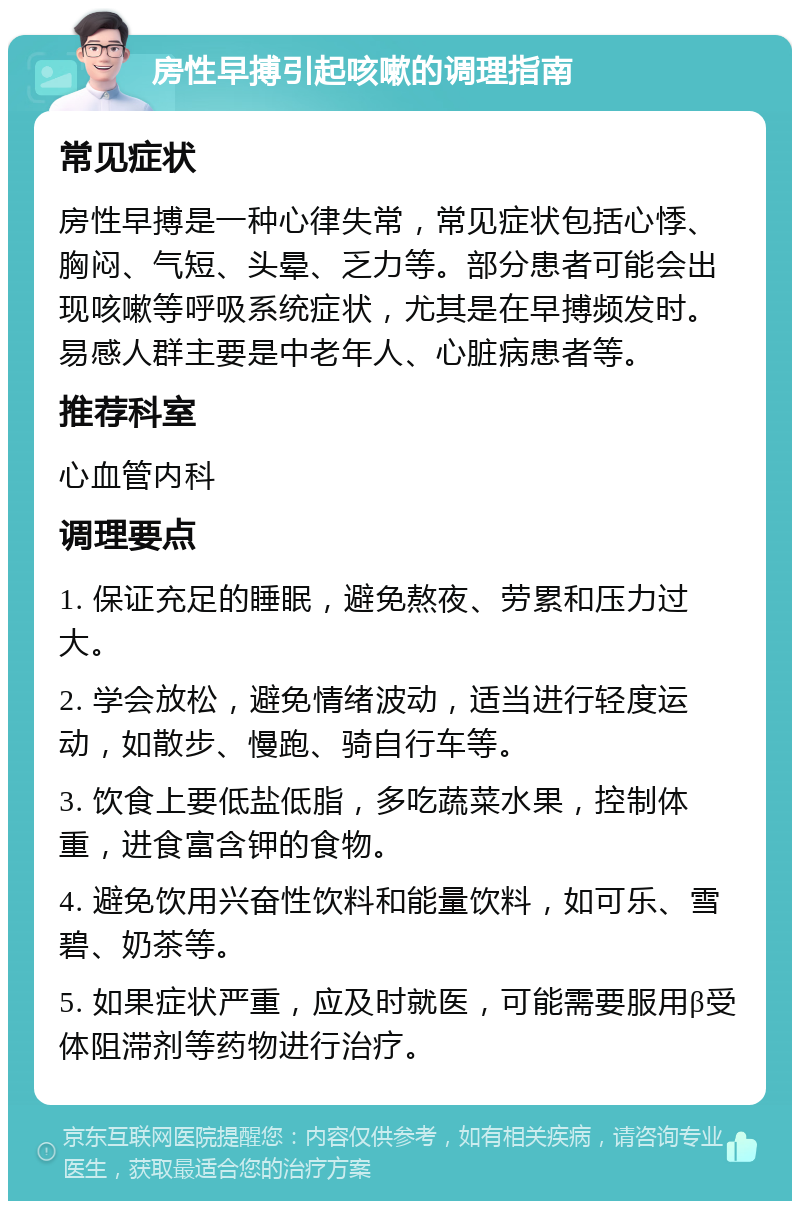 房性早搏引起咳嗽的调理指南 常见症状 房性早搏是一种心律失常，常见症状包括心悸、胸闷、气短、头晕、乏力等。部分患者可能会出现咳嗽等呼吸系统症状，尤其是在早搏频发时。易感人群主要是中老年人、心脏病患者等。 推荐科室 心血管内科 调理要点 1. 保证充足的睡眠，避免熬夜、劳累和压力过大。 2. 学会放松，避免情绪波动，适当进行轻度运动，如散步、慢跑、骑自行车等。 3. 饮食上要低盐低脂，多吃蔬菜水果，控制体重，进食富含钾的食物。 4. 避免饮用兴奋性饮料和能量饮料，如可乐、雪碧、奶茶等。 5. 如果症状严重，应及时就医，可能需要服用β受体阻滞剂等药物进行治疗。