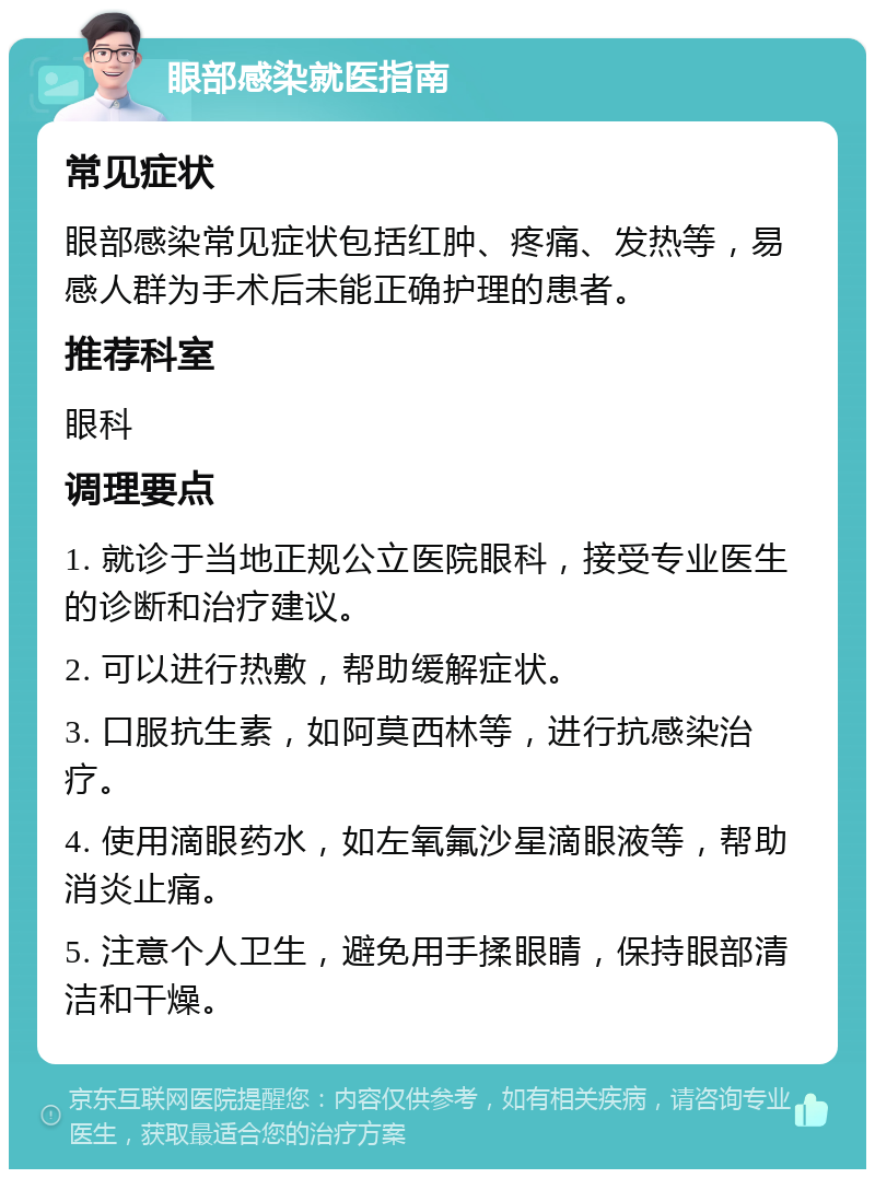 眼部感染就医指南 常见症状 眼部感染常见症状包括红肿、疼痛、发热等，易感人群为手术后未能正确护理的患者。 推荐科室 眼科 调理要点 1. 就诊于当地正规公立医院眼科，接受专业医生的诊断和治疗建议。 2. 可以进行热敷，帮助缓解症状。 3. 口服抗生素，如阿莫西林等，进行抗感染治疗。 4. 使用滴眼药水，如左氧氟沙星滴眼液等，帮助消炎止痛。 5. 注意个人卫生，避免用手揉眼睛，保持眼部清洁和干燥。