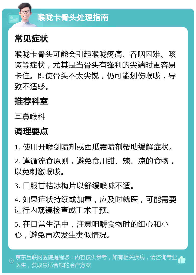 喉咙卡骨头处理指南 常见症状 喉咙卡骨头可能会引起喉咙疼痛、吞咽困难、咳嗽等症状，尤其是当骨头有锋利的尖端时更容易卡住。即使骨头不太尖锐，仍可能划伤喉咙，导致不适感。 推荐科室 耳鼻喉科 调理要点 1. 使用开喉剑喷剂或西瓜霜喷剂帮助缓解症状。 2. 遵循流食原则，避免食用甜、辣、凉的食物，以免刺激喉咙。 3. 口服甘桔冰梅片以舒缓喉咙不适。 4. 如果症状持续或加重，应及时就医，可能需要进行内窥镜检查或手术干预。 5. 在日常生活中，注意咀嚼食物时的细心和小心，避免再次发生类似情况。