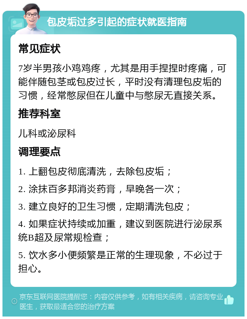 包皮垢过多引起的症状就医指南 常见症状 7岁半男孩小鸡鸡疼，尤其是用手捏捏时疼痛，可能伴随包茎或包皮过长，平时没有清理包皮垢的习惯，经常憋尿但在儿童中与憋尿无直接关系。 推荐科室 儿科或泌尿科 调理要点 1. 上翻包皮彻底清洗，去除包皮垢； 2. 涂抹百多邦消炎药膏，早晚各一次； 3. 建立良好的卫生习惯，定期清洗包皮； 4. 如果症状持续或加重，建议到医院进行泌尿系统B超及尿常规检查； 5. 饮水多小便频繁是正常的生理现象，不必过于担心。