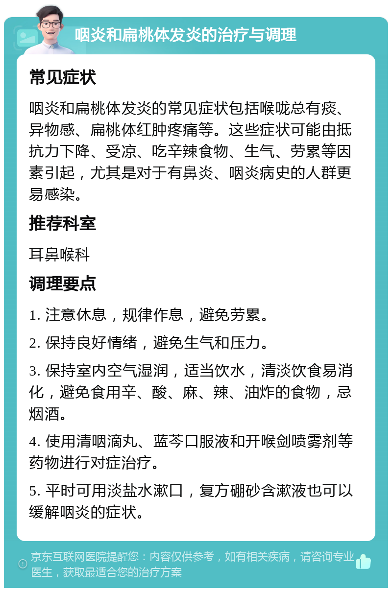 咽炎和扁桃体发炎的治疗与调理 常见症状 咽炎和扁桃体发炎的常见症状包括喉咙总有痰、异物感、扁桃体红肿疼痛等。这些症状可能由抵抗力下降、受凉、吃辛辣食物、生气、劳累等因素引起，尤其是对于有鼻炎、咽炎病史的人群更易感染。 推荐科室 耳鼻喉科 调理要点 1. 注意休息，规律作息，避免劳累。 2. 保持良好情绪，避免生气和压力。 3. 保持室内空气湿润，适当饮水，清淡饮食易消化，避免食用辛、酸、麻、辣、油炸的食物，忌烟酒。 4. 使用清咽滴丸、蓝芩口服液和开喉剑喷雾剂等药物进行对症治疗。 5. 平时可用淡盐水漱口，复方硼砂含漱液也可以缓解咽炎的症状。