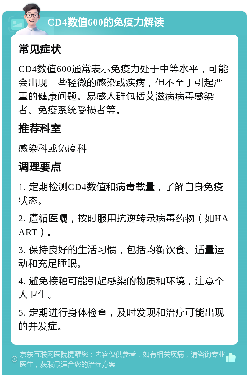 CD4数值600的免疫力解读 常见症状 CD4数值600通常表示免疫力处于中等水平，可能会出现一些轻微的感染或疾病，但不至于引起严重的健康问题。易感人群包括艾滋病病毒感染者、免疫系统受损者等。 推荐科室 感染科或免疫科 调理要点 1. 定期检测CD4数值和病毒载量，了解自身免疫状态。 2. 遵循医嘱，按时服用抗逆转录病毒药物（如HAART）。 3. 保持良好的生活习惯，包括均衡饮食、适量运动和充足睡眠。 4. 避免接触可能引起感染的物质和环境，注意个人卫生。 5. 定期进行身体检查，及时发现和治疗可能出现的并发症。