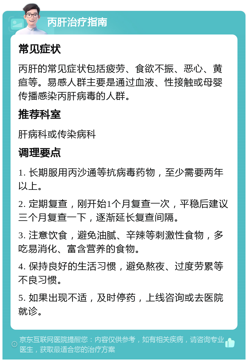 丙肝治疗指南 常见症状 丙肝的常见症状包括疲劳、食欲不振、恶心、黄疸等。易感人群主要是通过血液、性接触或母婴传播感染丙肝病毒的人群。 推荐科室 肝病科或传染病科 调理要点 1. 长期服用丙沙通等抗病毒药物，至少需要两年以上。 2. 定期复查，刚开始1个月复查一次，平稳后建议三个月复查一下，逐渐延长复查间隔。 3. 注意饮食，避免油腻、辛辣等刺激性食物，多吃易消化、富含营养的食物。 4. 保持良好的生活习惯，避免熬夜、过度劳累等不良习惯。 5. 如果出现不适，及时停药，上线咨询或去医院就诊。