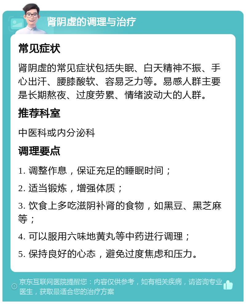 肾阴虚的调理与治疗 常见症状 肾阴虚的常见症状包括失眠、白天精神不振、手心出汗、腰膝酸软、容易乏力等。易感人群主要是长期熬夜、过度劳累、情绪波动大的人群。 推荐科室 中医科或内分泌科 调理要点 1. 调整作息，保证充足的睡眠时间； 2. 适当锻炼，增强体质； 3. 饮食上多吃滋阴补肾的食物，如黑豆、黑芝麻等； 4. 可以服用六味地黄丸等中药进行调理； 5. 保持良好的心态，避免过度焦虑和压力。