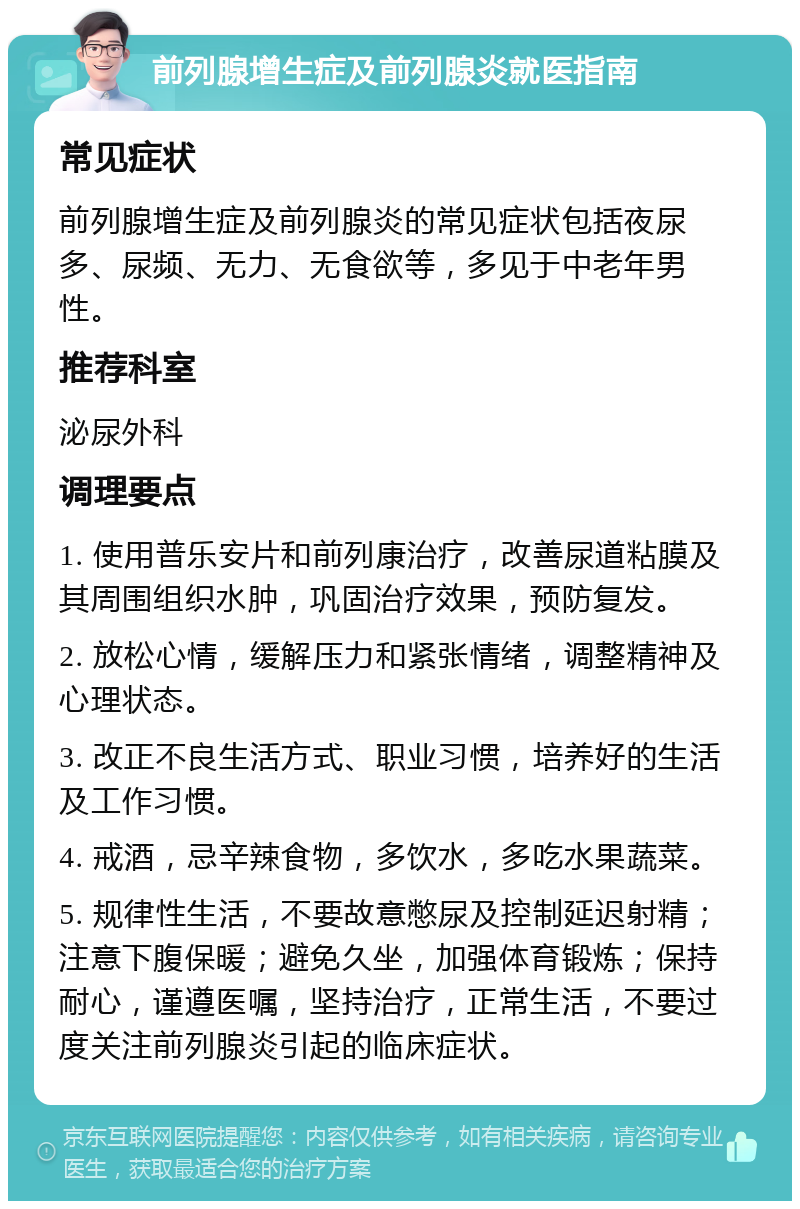 前列腺增生症及前列腺炎就医指南 常见症状 前列腺增生症及前列腺炎的常见症状包括夜尿多、尿频、无力、无食欲等，多见于中老年男性。 推荐科室 泌尿外科 调理要点 1. 使用普乐安片和前列康治疗，改善尿道粘膜及其周围组织水肿，巩固治疗效果，预防复发。 2. 放松心情，缓解压力和紧张情绪，调整精神及心理状态。 3. 改正不良生活方式、职业习惯，培养好的生活及工作习惯。 4. 戒酒，忌辛辣食物，多饮水，多吃水果蔬菜。 5. 规律性生活，不要故意憋尿及控制延迟射精；注意下腹保暖；避免久坐，加强体育锻炼；保持耐心，谨遵医嘱，坚持治疗，正常生活，不要过度关注前列腺炎引起的临床症状。