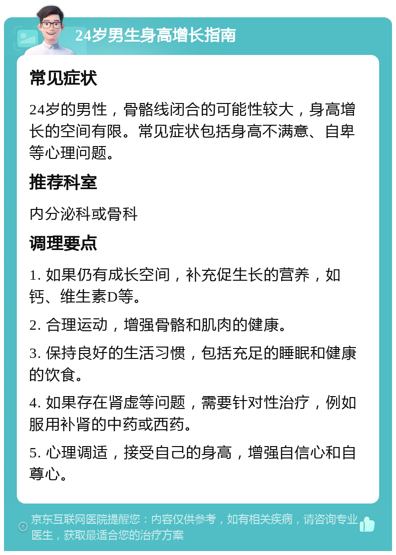 24岁男生身高增长指南 常见症状 24岁的男性，骨骼线闭合的可能性较大，身高增长的空间有限。常见症状包括身高不满意、自卑等心理问题。 推荐科室 内分泌科或骨科 调理要点 1. 如果仍有成长空间，补充促生长的营养，如钙、维生素D等。 2. 合理运动，增强骨骼和肌肉的健康。 3. 保持良好的生活习惯，包括充足的睡眠和健康的饮食。 4. 如果存在肾虚等问题，需要针对性治疗，例如服用补肾的中药或西药。 5. 心理调适，接受自己的身高，增强自信心和自尊心。