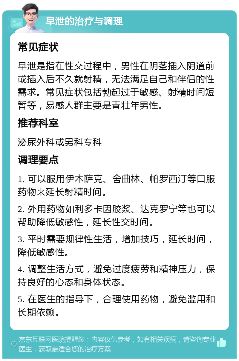 早泄的治疗与调理 常见症状 早泄是指在性交过程中，男性在阴茎插入阴道前或插入后不久就射精，无法满足自己和伴侣的性需求。常见症状包括勃起过于敏感、射精时间短暂等，易感人群主要是青壮年男性。 推荐科室 泌尿外科或男科专科 调理要点 1. 可以服用伊木萨克、舍曲林、帕罗西汀等口服药物来延长射精时间。 2. 外用药物如利多卡因胶浆、达克罗宁等也可以帮助降低敏感性，延长性交时间。 3. 平时需要规律性生活，增加技巧，延长时间，降低敏感性。 4. 调整生活方式，避免过度疲劳和精神压力，保持良好的心态和身体状态。 5. 在医生的指导下，合理使用药物，避免滥用和长期依赖。