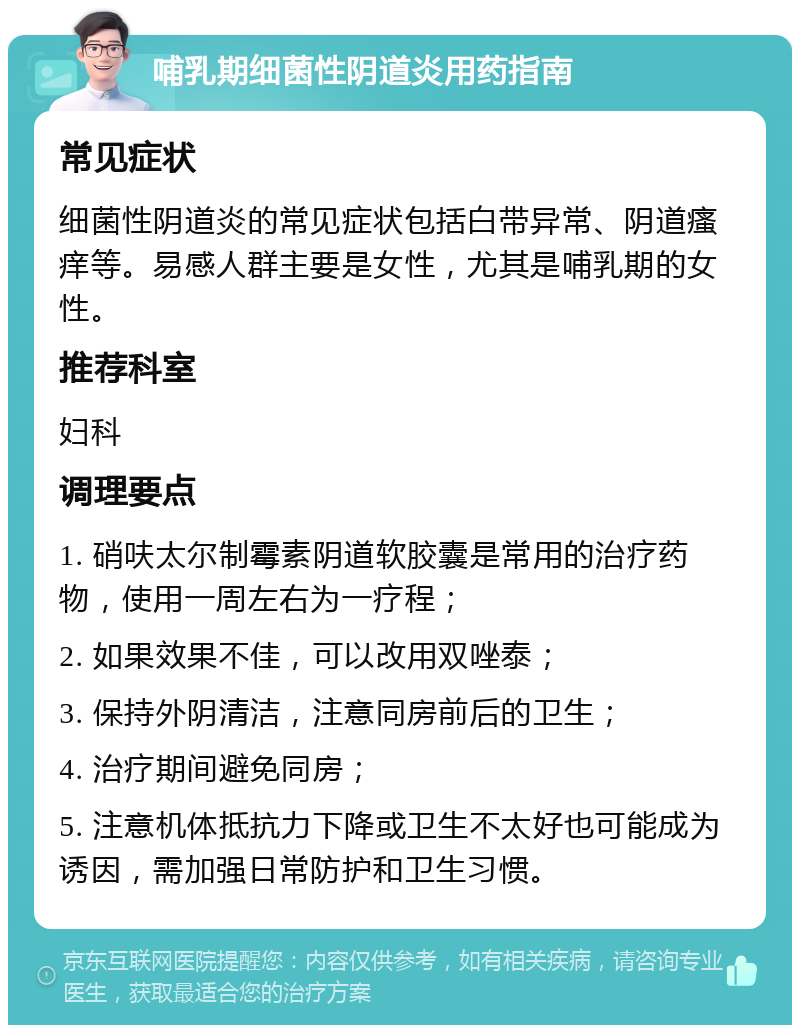 哺乳期细菌性阴道炎用药指南 常见症状 细菌性阴道炎的常见症状包括白带异常、阴道瘙痒等。易感人群主要是女性，尤其是哺乳期的女性。 推荐科室 妇科 调理要点 1. 硝呋太尔制霉素阴道软胶囊是常用的治疗药物，使用一周左右为一疗程； 2. 如果效果不佳，可以改用双唑泰； 3. 保持外阴清洁，注意同房前后的卫生； 4. 治疗期间避免同房； 5. 注意机体抵抗力下降或卫生不太好也可能成为诱因，需加强日常防护和卫生习惯。