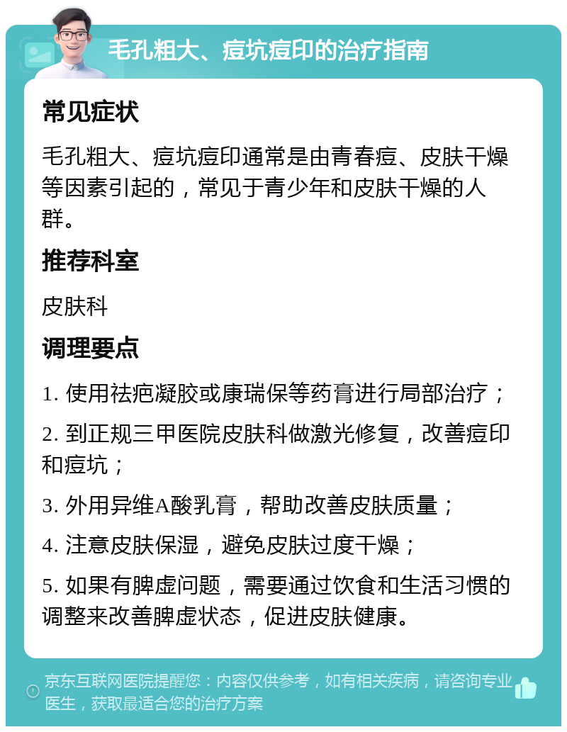 毛孔粗大、痘坑痘印的治疗指南 常见症状 毛孔粗大、痘坑痘印通常是由青春痘、皮肤干燥等因素引起的，常见于青少年和皮肤干燥的人群。 推荐科室 皮肤科 调理要点 1. 使用祛疤凝胶或康瑞保等药膏进行局部治疗； 2. 到正规三甲医院皮肤科做激光修复，改善痘印和痘坑； 3. 外用异维A酸乳膏，帮助改善皮肤质量； 4. 注意皮肤保湿，避免皮肤过度干燥； 5. 如果有脾虚问题，需要通过饮食和生活习惯的调整来改善脾虚状态，促进皮肤健康。