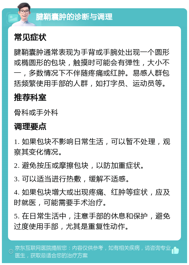 腱鞘囊肿的诊断与调理 常见症状 腱鞘囊肿通常表现为手背或手腕处出现一个圆形或椭圆形的包块，触摸时可能会有弹性，大小不一，多数情况下不伴随疼痛或红肿。易感人群包括频繁使用手部的人群，如打字员、运动员等。 推荐科室 骨科或手外科 调理要点 1. 如果包块不影响日常生活，可以暂不处理，观察其变化情况。 2. 避免按压或摩擦包块，以防加重症状。 3. 可以适当进行热敷，缓解不适感。 4. 如果包块增大或出现疼痛、红肿等症状，应及时就医，可能需要手术治疗。 5. 在日常生活中，注意手部的休息和保护，避免过度使用手部，尤其是重复性动作。