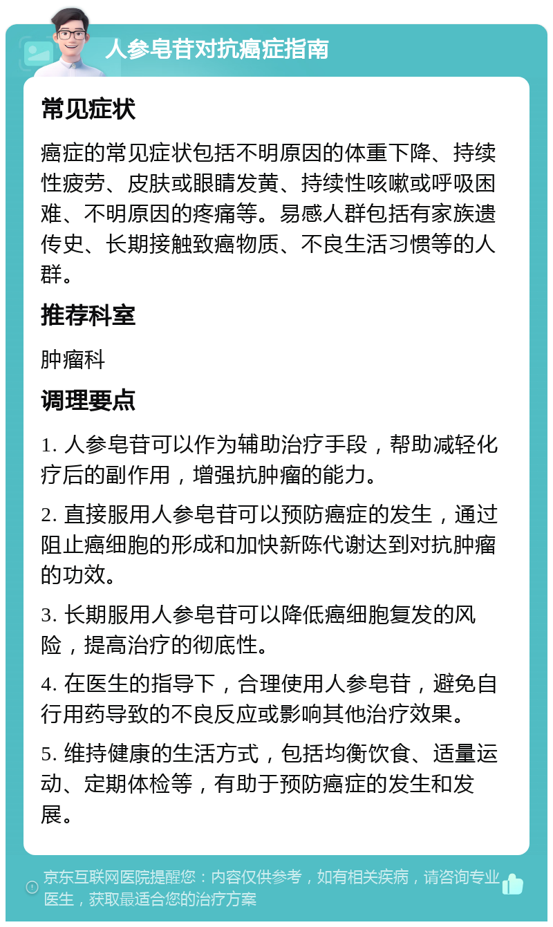 人参皂苷对抗癌症指南 常见症状 癌症的常见症状包括不明原因的体重下降、持续性疲劳、皮肤或眼睛发黄、持续性咳嗽或呼吸困难、不明原因的疼痛等。易感人群包括有家族遗传史、长期接触致癌物质、不良生活习惯等的人群。 推荐科室 肿瘤科 调理要点 1. 人参皂苷可以作为辅助治疗手段，帮助减轻化疗后的副作用，增强抗肿瘤的能力。 2. 直接服用人参皂苷可以预防癌症的发生，通过阻止癌细胞的形成和加快新陈代谢达到对抗肿瘤的功效。 3. 长期服用人参皂苷可以降低癌细胞复发的风险，提高治疗的彻底性。 4. 在医生的指导下，合理使用人参皂苷，避免自行用药导致的不良反应或影响其他治疗效果。 5. 维持健康的生活方式，包括均衡饮食、适量运动、定期体检等，有助于预防癌症的发生和发展。