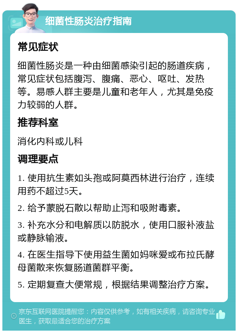 细菌性肠炎治疗指南 常见症状 细菌性肠炎是一种由细菌感染引起的肠道疾病，常见症状包括腹泻、腹痛、恶心、呕吐、发热等。易感人群主要是儿童和老年人，尤其是免疫力较弱的人群。 推荐科室 消化内科或儿科 调理要点 1. 使用抗生素如头孢或阿莫西林进行治疗，连续用药不超过5天。 2. 给予蒙脱石散以帮助止泻和吸附毒素。 3. 补充水分和电解质以防脱水，使用口服补液盐或静脉输液。 4. 在医生指导下使用益生菌如妈咪爱或布拉氏酵母菌散来恢复肠道菌群平衡。 5. 定期复查大便常规，根据结果调整治疗方案。