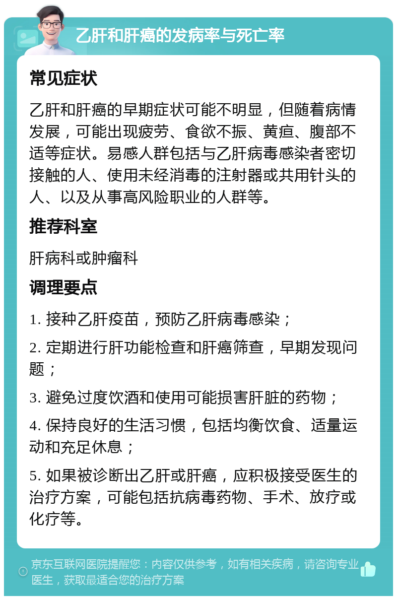 乙肝和肝癌的发病率与死亡率 常见症状 乙肝和肝癌的早期症状可能不明显，但随着病情发展，可能出现疲劳、食欲不振、黄疸、腹部不适等症状。易感人群包括与乙肝病毒感染者密切接触的人、使用未经消毒的注射器或共用针头的人、以及从事高风险职业的人群等。 推荐科室 肝病科或肿瘤科 调理要点 1. 接种乙肝疫苗，预防乙肝病毒感染； 2. 定期进行肝功能检查和肝癌筛查，早期发现问题； 3. 避免过度饮酒和使用可能损害肝脏的药物； 4. 保持良好的生活习惯，包括均衡饮食、适量运动和充足休息； 5. 如果被诊断出乙肝或肝癌，应积极接受医生的治疗方案，可能包括抗病毒药物、手术、放疗或化疗等。