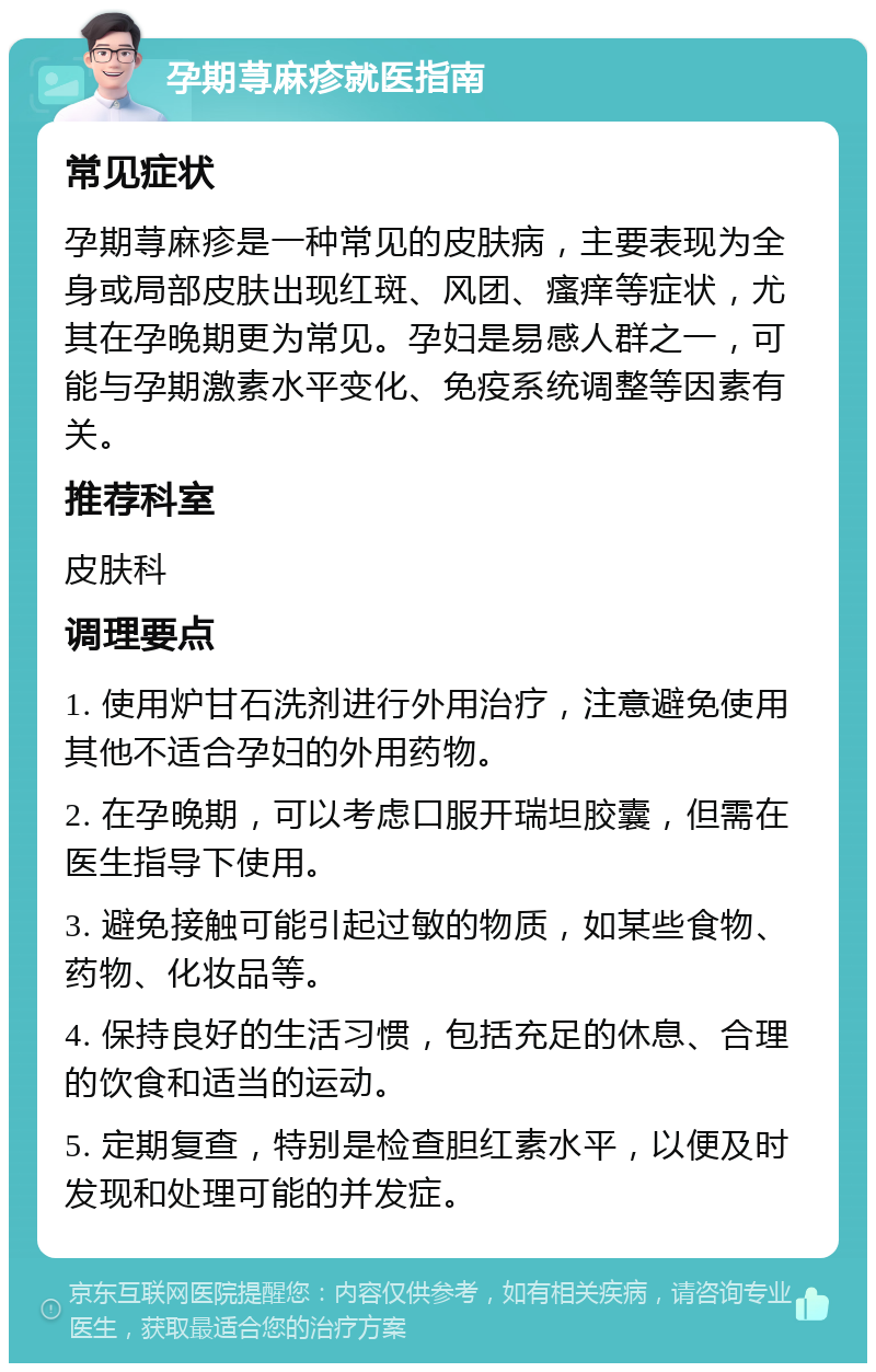 孕期荨麻疹就医指南 常见症状 孕期荨麻疹是一种常见的皮肤病，主要表现为全身或局部皮肤出现红斑、风团、瘙痒等症状，尤其在孕晚期更为常见。孕妇是易感人群之一，可能与孕期激素水平变化、免疫系统调整等因素有关。 推荐科室 皮肤科 调理要点 1. 使用炉甘石洗剂进行外用治疗，注意避免使用其他不适合孕妇的外用药物。 2. 在孕晚期，可以考虑口服开瑞坦胶囊，但需在医生指导下使用。 3. 避免接触可能引起过敏的物质，如某些食物、药物、化妆品等。 4. 保持良好的生活习惯，包括充足的休息、合理的饮食和适当的运动。 5. 定期复查，特别是检查胆红素水平，以便及时发现和处理可能的并发症。