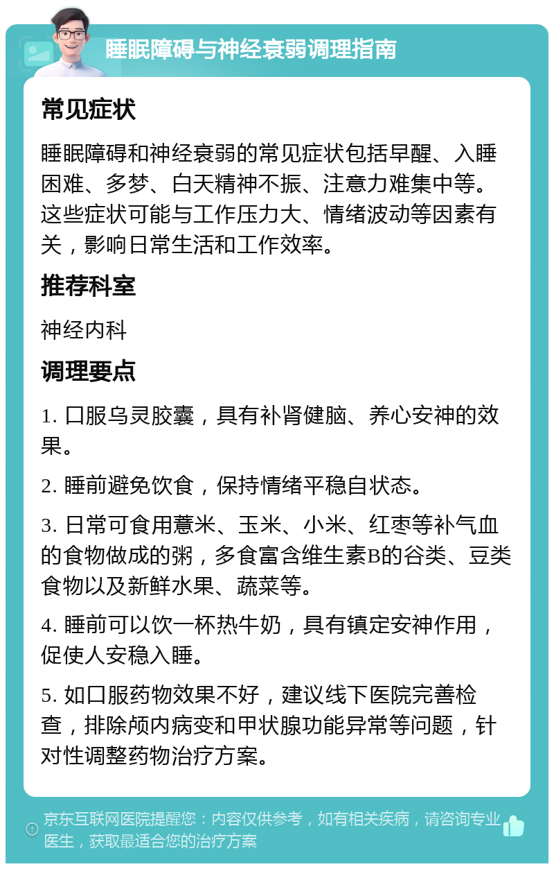 睡眠障碍与神经衰弱调理指南 常见症状 睡眠障碍和神经衰弱的常见症状包括早醒、入睡困难、多梦、白天精神不振、注意力难集中等。这些症状可能与工作压力大、情绪波动等因素有关，影响日常生活和工作效率。 推荐科室 神经内科 调理要点 1. 口服乌灵胶囊，具有补肾健脑、养心安神的效果。 2. 睡前避免饮食，保持情绪平稳自状态。 3. 日常可食用薏米、玉米、小米、红枣等补气血的食物做成的粥，多食富含维生素B的谷类、豆类食物以及新鲜水果、蔬菜等。 4. 睡前可以饮一杯热牛奶，具有镇定安神作用，促使人安稳入睡。 5. 如口服药物效果不好，建议线下医院完善检查，排除颅内病变和甲状腺功能异常等问题，针对性调整药物治疗方案。