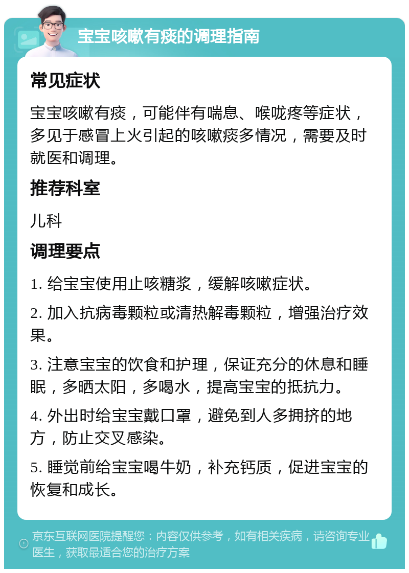 宝宝咳嗽有痰的调理指南 常见症状 宝宝咳嗽有痰，可能伴有喘息、喉咙疼等症状，多见于感冒上火引起的咳嗽痰多情况，需要及时就医和调理。 推荐科室 儿科 调理要点 1. 给宝宝使用止咳糖浆，缓解咳嗽症状。 2. 加入抗病毒颗粒或清热解毒颗粒，增强治疗效果。 3. 注意宝宝的饮食和护理，保证充分的休息和睡眠，多晒太阳，多喝水，提高宝宝的抵抗力。 4. 外出时给宝宝戴口罩，避免到人多拥挤的地方，防止交叉感染。 5. 睡觉前给宝宝喝牛奶，补充钙质，促进宝宝的恢复和成长。