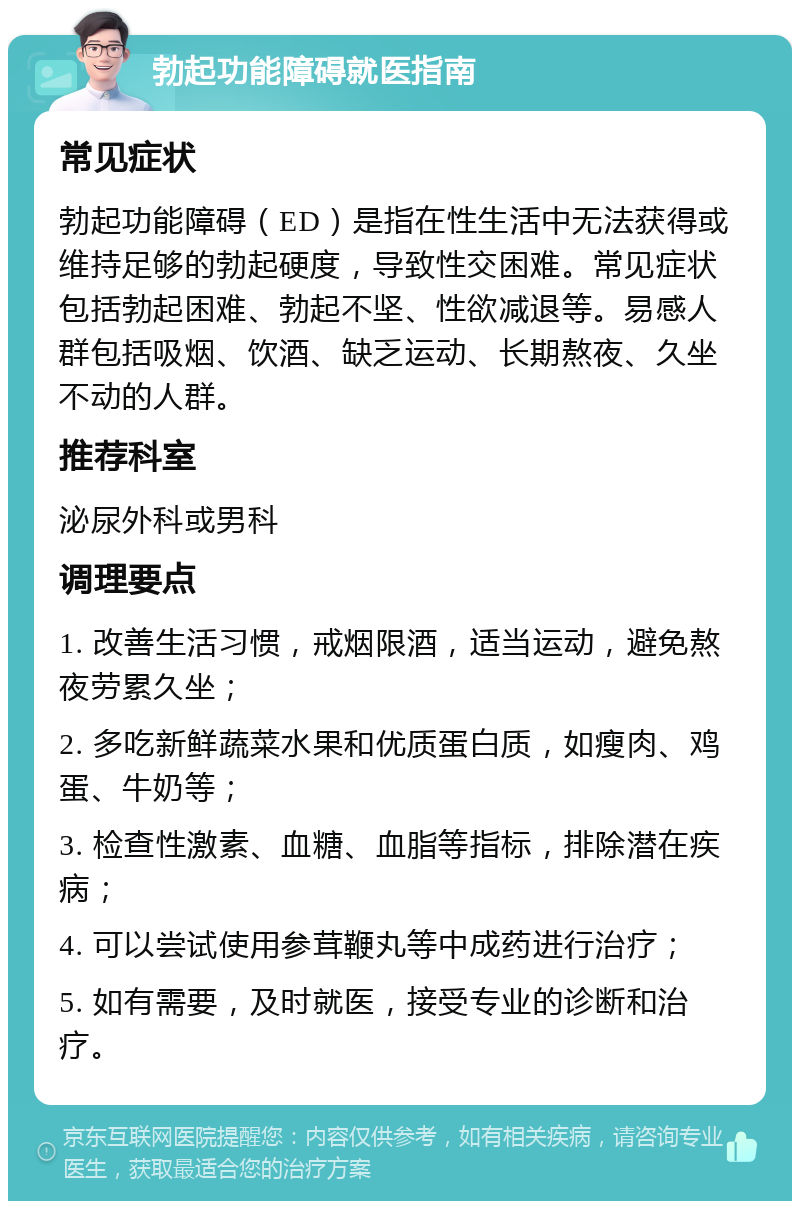 勃起功能障碍就医指南 常见症状 勃起功能障碍（ED）是指在性生活中无法获得或维持足够的勃起硬度，导致性交困难。常见症状包括勃起困难、勃起不坚、性欲减退等。易感人群包括吸烟、饮酒、缺乏运动、长期熬夜、久坐不动的人群。 推荐科室 泌尿外科或男科 调理要点 1. 改善生活习惯，戒烟限酒，适当运动，避免熬夜劳累久坐； 2. 多吃新鲜蔬菜水果和优质蛋白质，如瘦肉、鸡蛋、牛奶等； 3. 检查性激素、血糖、血脂等指标，排除潜在疾病； 4. 可以尝试使用参茸鞭丸等中成药进行治疗； 5. 如有需要，及时就医，接受专业的诊断和治疗。