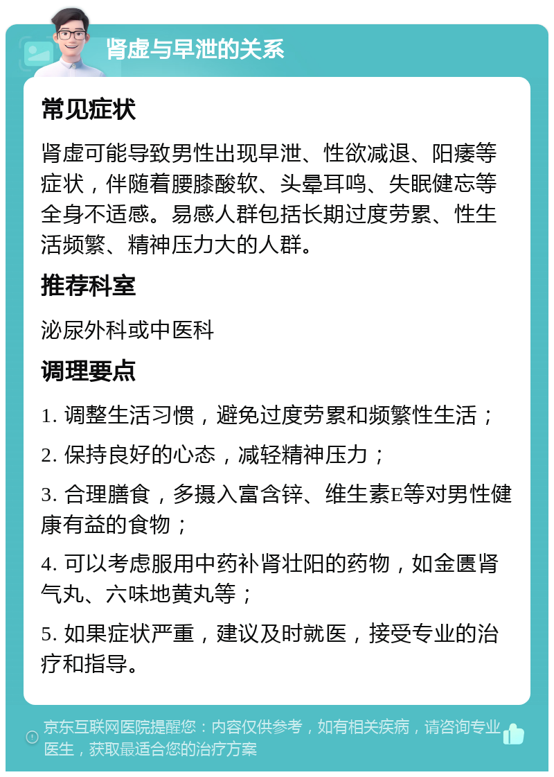 肾虚与早泄的关系 常见症状 肾虚可能导致男性出现早泄、性欲减退、阳痿等症状，伴随着腰膝酸软、头晕耳鸣、失眠健忘等全身不适感。易感人群包括长期过度劳累、性生活频繁、精神压力大的人群。 推荐科室 泌尿外科或中医科 调理要点 1. 调整生活习惯，避免过度劳累和频繁性生活； 2. 保持良好的心态，减轻精神压力； 3. 合理膳食，多摄入富含锌、维生素E等对男性健康有益的食物； 4. 可以考虑服用中药补肾壮阳的药物，如金匮肾气丸、六味地黄丸等； 5. 如果症状严重，建议及时就医，接受专业的治疗和指导。