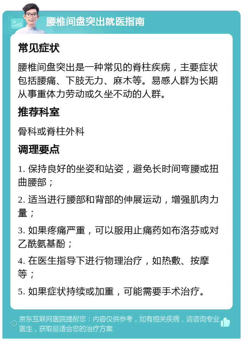 腰椎间盘突出就医指南 常见症状 腰椎间盘突出是一种常见的脊柱疾病，主要症状包括腰痛、下肢无力、麻木等。易感人群为长期从事重体力劳动或久坐不动的人群。 推荐科室 骨科或脊柱外科 调理要点 1. 保持良好的坐姿和站姿，避免长时间弯腰或扭曲腰部； 2. 适当进行腰部和背部的伸展运动，增强肌肉力量； 3. 如果疼痛严重，可以服用止痛药如布洛芬或对乙酰氨基酚； 4. 在医生指导下进行物理治疗，如热敷、按摩等； 5. 如果症状持续或加重，可能需要手术治疗。