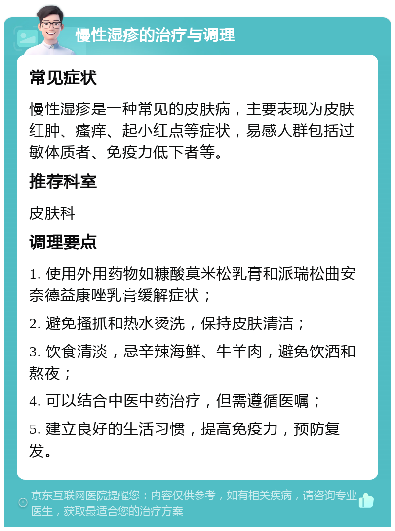 慢性湿疹的治疗与调理 常见症状 慢性湿疹是一种常见的皮肤病，主要表现为皮肤红肿、瘙痒、起小红点等症状，易感人群包括过敏体质者、免疫力低下者等。 推荐科室 皮肤科 调理要点 1. 使用外用药物如糠酸莫米松乳膏和派瑞松曲安奈德益康唑乳膏缓解症状； 2. 避免搔抓和热水烫洗，保持皮肤清洁； 3. 饮食清淡，忌辛辣海鲜、牛羊肉，避免饮酒和熬夜； 4. 可以结合中医中药治疗，但需遵循医嘱； 5. 建立良好的生活习惯，提高免疫力，预防复发。