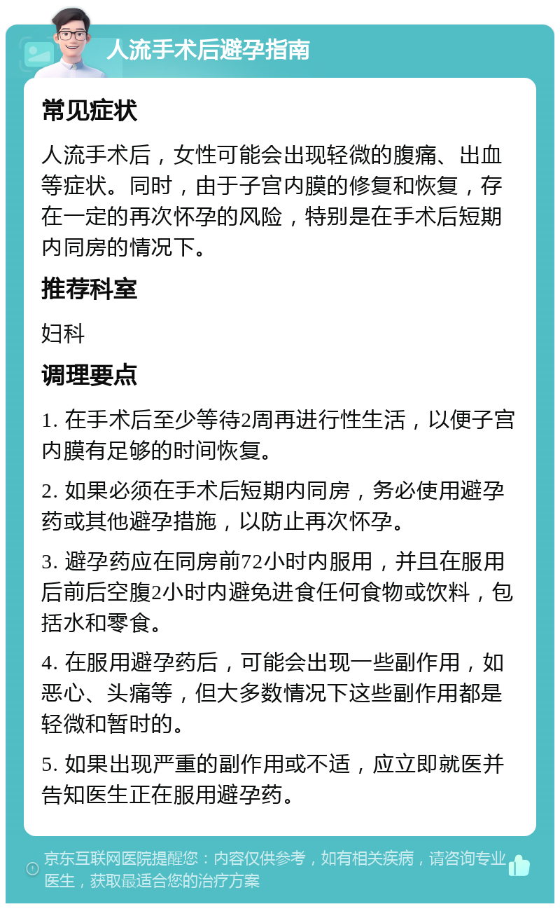 人流手术后避孕指南 常见症状 人流手术后，女性可能会出现轻微的腹痛、出血等症状。同时，由于子宫内膜的修复和恢复，存在一定的再次怀孕的风险，特别是在手术后短期内同房的情况下。 推荐科室 妇科 调理要点 1. 在手术后至少等待2周再进行性生活，以便子宫内膜有足够的时间恢复。 2. 如果必须在手术后短期内同房，务必使用避孕药或其他避孕措施，以防止再次怀孕。 3. 避孕药应在同房前72小时内服用，并且在服用后前后空腹2小时内避免进食任何食物或饮料，包括水和零食。 4. 在服用避孕药后，可能会出现一些副作用，如恶心、头痛等，但大多数情况下这些副作用都是轻微和暂时的。 5. 如果出现严重的副作用或不适，应立即就医并告知医生正在服用避孕药。