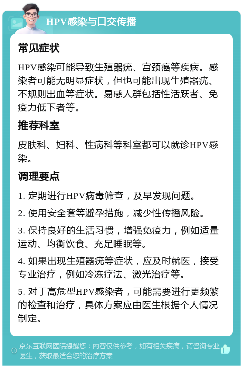 HPV感染与口交传播 常见症状 HPV感染可能导致生殖器疣、宫颈癌等疾病。感染者可能无明显症状，但也可能出现生殖器疣、不规则出血等症状。易感人群包括性活跃者、免疫力低下者等。 推荐科室 皮肤科、妇科、性病科等科室都可以就诊HPV感染。 调理要点 1. 定期进行HPV病毒筛查，及早发现问题。 2. 使用安全套等避孕措施，减少性传播风险。 3. 保持良好的生活习惯，增强免疫力，例如适量运动、均衡饮食、充足睡眠等。 4. 如果出现生殖器疣等症状，应及时就医，接受专业治疗，例如冷冻疗法、激光治疗等。 5. 对于高危型HPV感染者，可能需要进行更频繁的检查和治疗，具体方案应由医生根据个人情况制定。