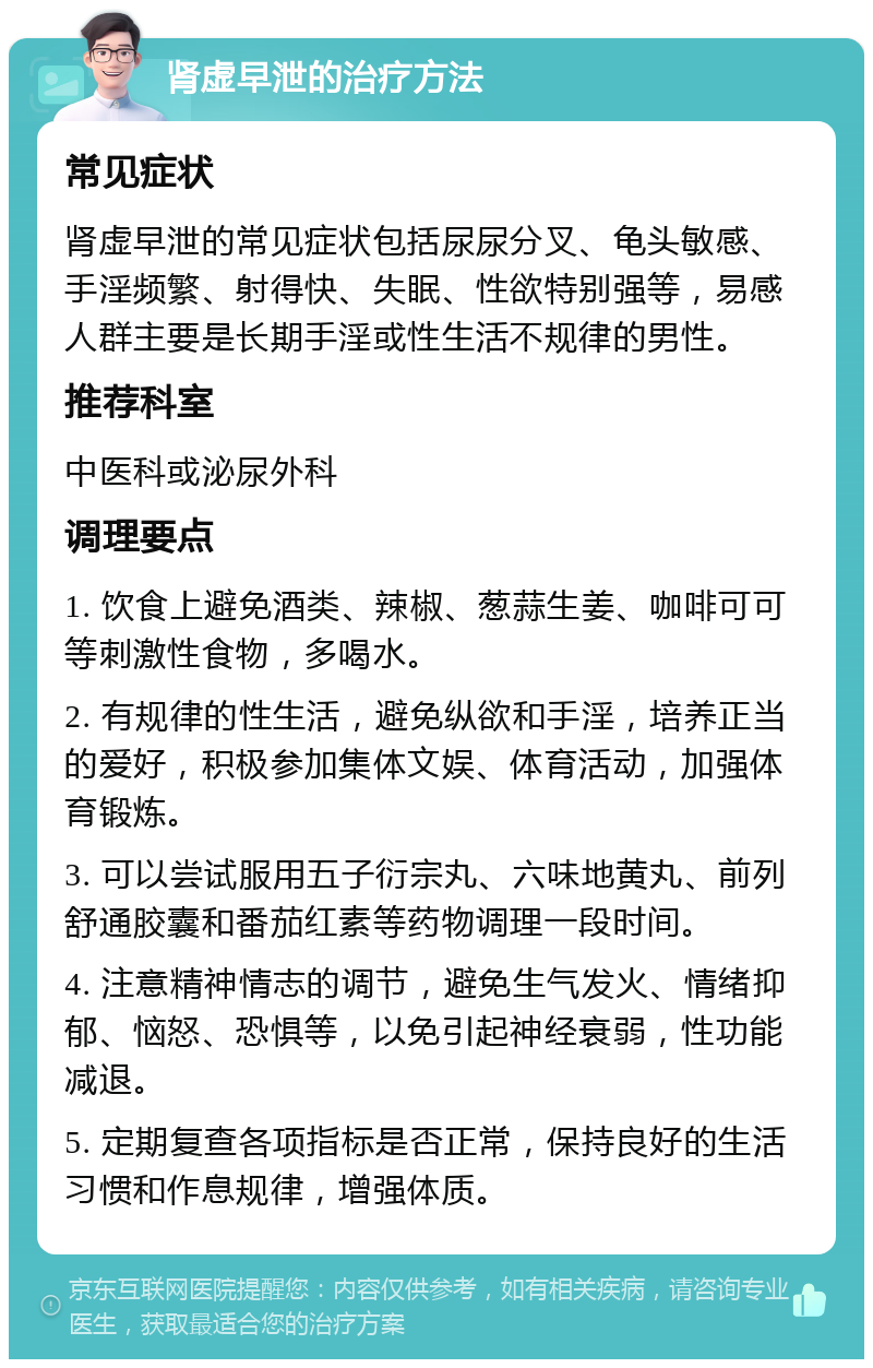 肾虚早泄的治疗方法 常见症状 肾虚早泄的常见症状包括尿尿分叉、龟头敏感、手淫频繁、射得快、失眠、性欲特别强等，易感人群主要是长期手淫或性生活不规律的男性。 推荐科室 中医科或泌尿外科 调理要点 1. 饮食上避免酒类、辣椒、葱蒜生姜、咖啡可可等刺激性食物，多喝水。 2. 有规律的性生活，避免纵欲和手淫，培养正当的爱好，积极参加集体文娱、体育活动，加强体育锻炼。 3. 可以尝试服用五子衍宗丸、六味地黄丸、前列舒通胶囊和番茄红素等药物调理一段时间。 4. 注意精神情志的调节，避免生气发火、情绪抑郁、恼怒、恐惧等，以免引起神经衰弱，性功能减退。 5. 定期复查各项指标是否正常，保持良好的生活习惯和作息规律，增强体质。