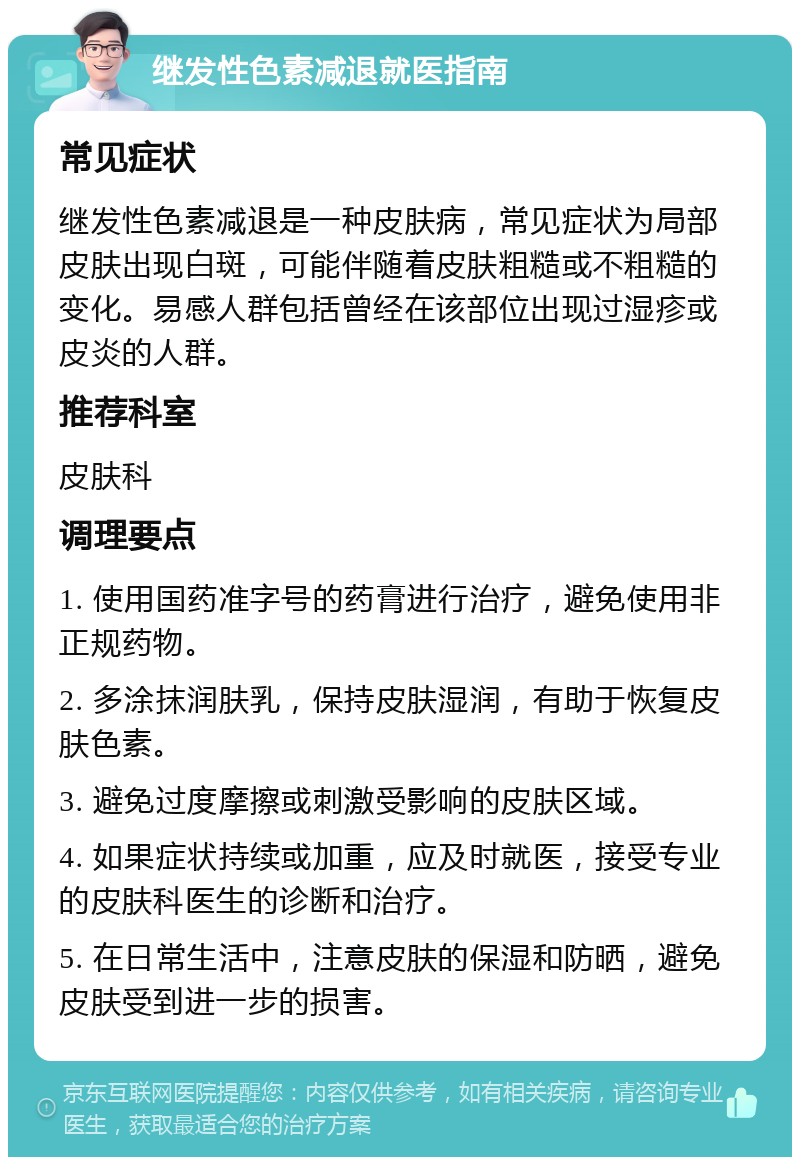 继发性色素减退就医指南 常见症状 继发性色素减退是一种皮肤病，常见症状为局部皮肤出现白斑，可能伴随着皮肤粗糙或不粗糙的变化。易感人群包括曾经在该部位出现过湿疹或皮炎的人群。 推荐科室 皮肤科 调理要点 1. 使用国药准字号的药膏进行治疗，避免使用非正规药物。 2. 多涂抹润肤乳，保持皮肤湿润，有助于恢复皮肤色素。 3. 避免过度摩擦或刺激受影响的皮肤区域。 4. 如果症状持续或加重，应及时就医，接受专业的皮肤科医生的诊断和治疗。 5. 在日常生活中，注意皮肤的保湿和防晒，避免皮肤受到进一步的损害。