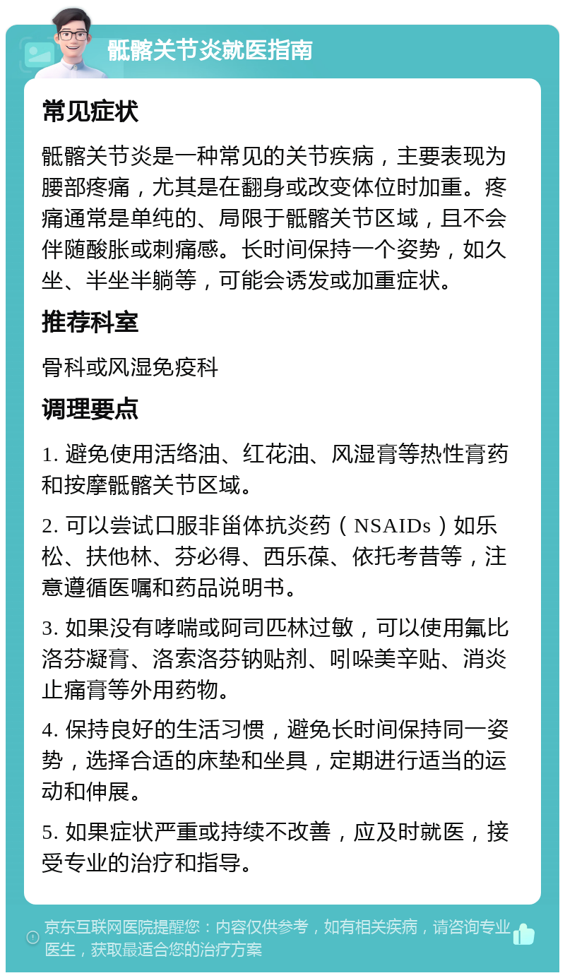 骶髂关节炎就医指南 常见症状 骶髂关节炎是一种常见的关节疾病，主要表现为腰部疼痛，尤其是在翻身或改变体位时加重。疼痛通常是单纯的、局限于骶髂关节区域，且不会伴随酸胀或刺痛感。长时间保持一个姿势，如久坐、半坐半躺等，可能会诱发或加重症状。 推荐科室 骨科或风湿免疫科 调理要点 1. 避免使用活络油、红花油、风湿膏等热性膏药和按摩骶髂关节区域。 2. 可以尝试口服非甾体抗炎药（NSAIDs）如乐松、扶他林、芬必得、西乐葆、依托考昔等，注意遵循医嘱和药品说明书。 3. 如果没有哮喘或阿司匹林过敏，可以使用氟比洛芬凝膏、洛索洛芬钠贴剂、吲哚美辛贴、消炎止痛膏等外用药物。 4. 保持良好的生活习惯，避免长时间保持同一姿势，选择合适的床垫和坐具，定期进行适当的运动和伸展。 5. 如果症状严重或持续不改善，应及时就医，接受专业的治疗和指导。