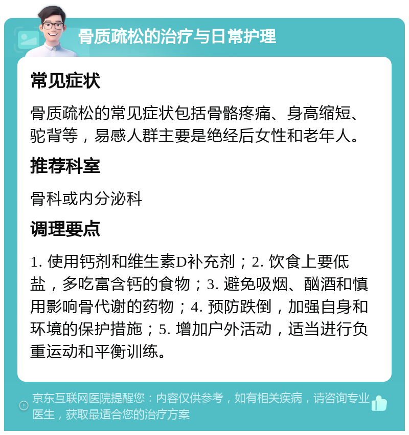 骨质疏松的治疗与日常护理 常见症状 骨质疏松的常见症状包括骨骼疼痛、身高缩短、驼背等，易感人群主要是绝经后女性和老年人。 推荐科室 骨科或内分泌科 调理要点 1. 使用钙剂和维生素D补充剂；2. 饮食上要低盐，多吃富含钙的食物；3. 避免吸烟、酗酒和慎用影响骨代谢的药物；4. 预防跌倒，加强自身和环境的保护措施；5. 增加户外活动，适当进行负重运动和平衡训练。