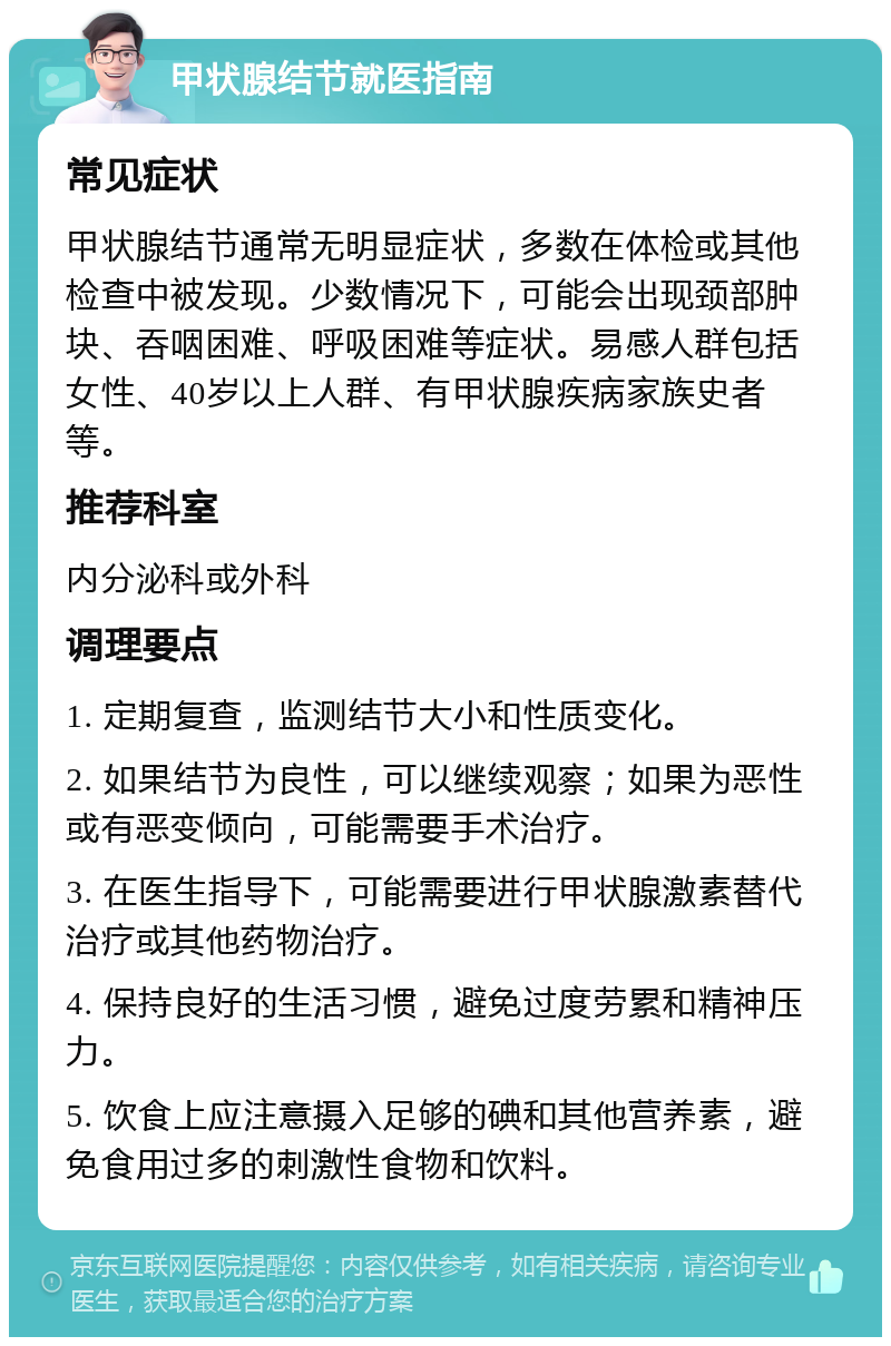 甲状腺结节就医指南 常见症状 甲状腺结节通常无明显症状，多数在体检或其他检查中被发现。少数情况下，可能会出现颈部肿块、吞咽困难、呼吸困难等症状。易感人群包括女性、40岁以上人群、有甲状腺疾病家族史者等。 推荐科室 内分泌科或外科 调理要点 1. 定期复查，监测结节大小和性质变化。 2. 如果结节为良性，可以继续观察；如果为恶性或有恶变倾向，可能需要手术治疗。 3. 在医生指导下，可能需要进行甲状腺激素替代治疗或其他药物治疗。 4. 保持良好的生活习惯，避免过度劳累和精神压力。 5. 饮食上应注意摄入足够的碘和其他营养素，避免食用过多的刺激性食物和饮料。