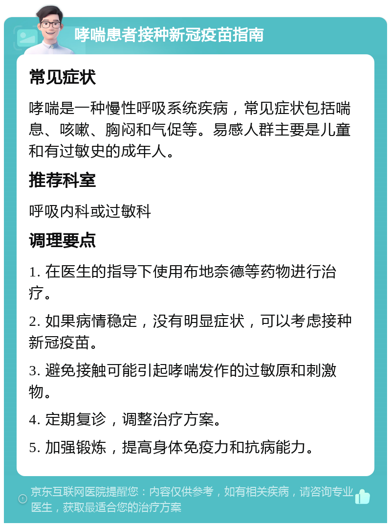 哮喘患者接种新冠疫苗指南 常见症状 哮喘是一种慢性呼吸系统疾病，常见症状包括喘息、咳嗽、胸闷和气促等。易感人群主要是儿童和有过敏史的成年人。 推荐科室 呼吸内科或过敏科 调理要点 1. 在医生的指导下使用布地奈德等药物进行治疗。 2. 如果病情稳定，没有明显症状，可以考虑接种新冠疫苗。 3. 避免接触可能引起哮喘发作的过敏原和刺激物。 4. 定期复诊，调整治疗方案。 5. 加强锻炼，提高身体免疫力和抗病能力。