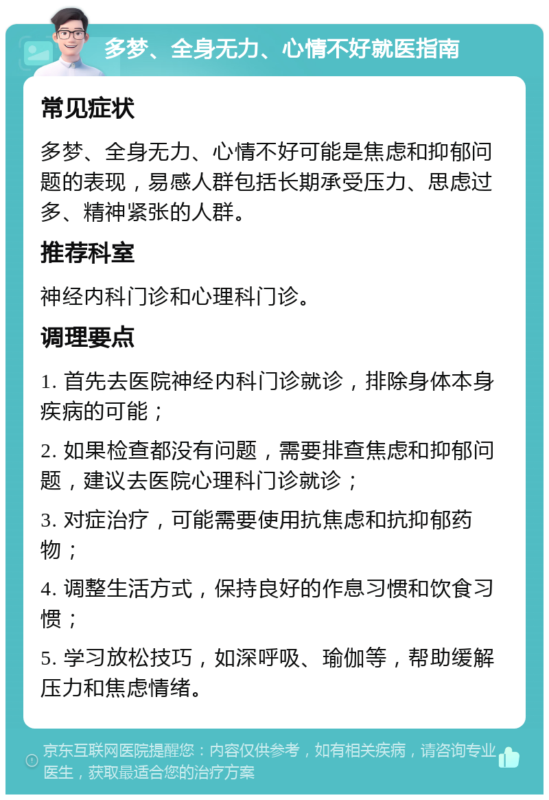 多梦、全身无力、心情不好就医指南 常见症状 多梦、全身无力、心情不好可能是焦虑和抑郁问题的表现，易感人群包括长期承受压力、思虑过多、精神紧张的人群。 推荐科室 神经内科门诊和心理科门诊。 调理要点 1. 首先去医院神经内科门诊就诊，排除身体本身疾病的可能； 2. 如果检查都没有问题，需要排查焦虑和抑郁问题，建议去医院心理科门诊就诊； 3. 对症治疗，可能需要使用抗焦虑和抗抑郁药物； 4. 调整生活方式，保持良好的作息习惯和饮食习惯； 5. 学习放松技巧，如深呼吸、瑜伽等，帮助缓解压力和焦虑情绪。