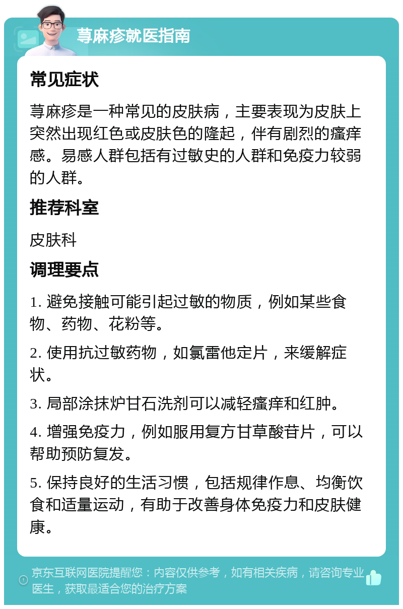 荨麻疹就医指南 常见症状 荨麻疹是一种常见的皮肤病，主要表现为皮肤上突然出现红色或皮肤色的隆起，伴有剧烈的瘙痒感。易感人群包括有过敏史的人群和免疫力较弱的人群。 推荐科室 皮肤科 调理要点 1. 避免接触可能引起过敏的物质，例如某些食物、药物、花粉等。 2. 使用抗过敏药物，如氯雷他定片，来缓解症状。 3. 局部涂抹炉甘石洗剂可以减轻瘙痒和红肿。 4. 增强免疫力，例如服用复方甘草酸苷片，可以帮助预防复发。 5. 保持良好的生活习惯，包括规律作息、均衡饮食和适量运动，有助于改善身体免疫力和皮肤健康。