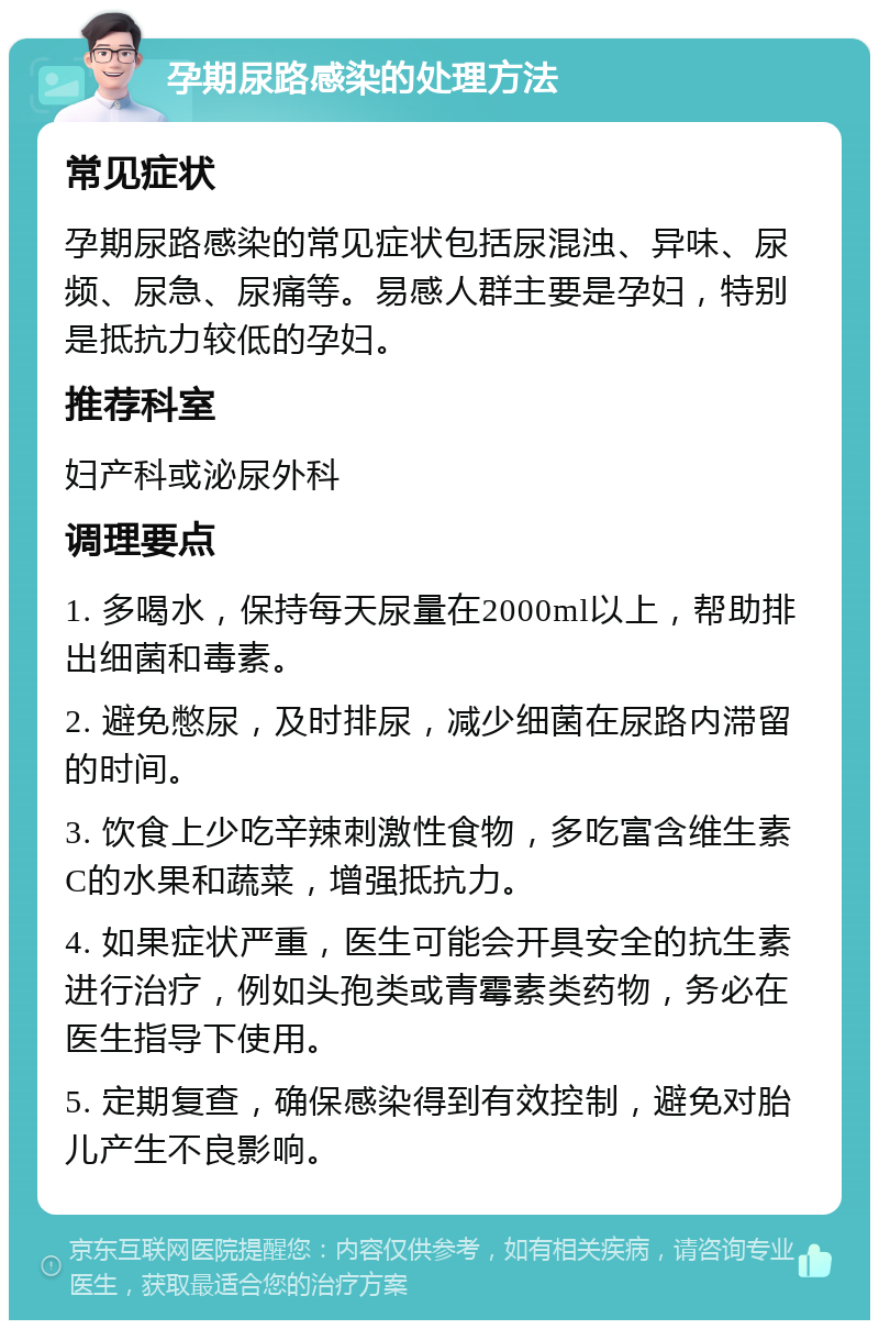 孕期尿路感染的处理方法 常见症状 孕期尿路感染的常见症状包括尿混浊、异味、尿频、尿急、尿痛等。易感人群主要是孕妇，特别是抵抗力较低的孕妇。 推荐科室 妇产科或泌尿外科 调理要点 1. 多喝水，保持每天尿量在2000ml以上，帮助排出细菌和毒素。 2. 避免憋尿，及时排尿，减少细菌在尿路内滞留的时间。 3. 饮食上少吃辛辣刺激性食物，多吃富含维生素C的水果和蔬菜，增强抵抗力。 4. 如果症状严重，医生可能会开具安全的抗生素进行治疗，例如头孢类或青霉素类药物，务必在医生指导下使用。 5. 定期复查，确保感染得到有效控制，避免对胎儿产生不良影响。