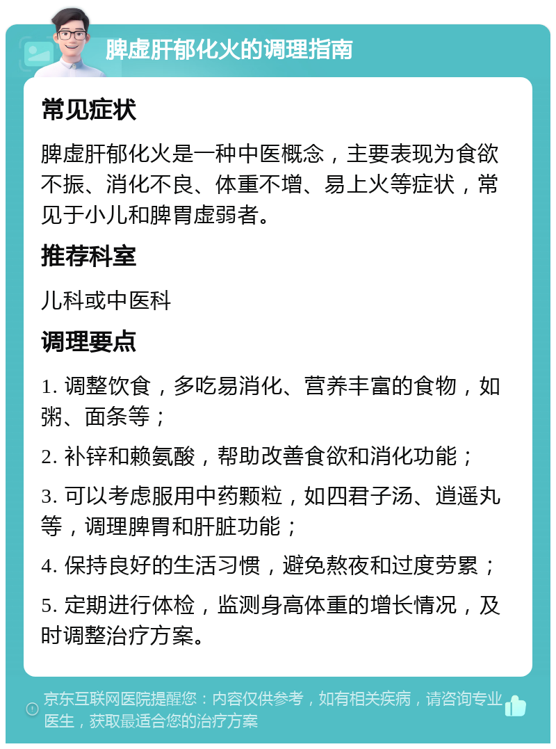 脾虚肝郁化火的调理指南 常见症状 脾虚肝郁化火是一种中医概念，主要表现为食欲不振、消化不良、体重不增、易上火等症状，常见于小儿和脾胃虚弱者。 推荐科室 儿科或中医科 调理要点 1. 调整饮食，多吃易消化、营养丰富的食物，如粥、面条等； 2. 补锌和赖氨酸，帮助改善食欲和消化功能； 3. 可以考虑服用中药颗粒，如四君子汤、逍遥丸等，调理脾胃和肝脏功能； 4. 保持良好的生活习惯，避免熬夜和过度劳累； 5. 定期进行体检，监测身高体重的增长情况，及时调整治疗方案。