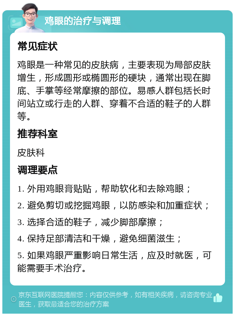 鸡眼的治疗与调理 常见症状 鸡眼是一种常见的皮肤病，主要表现为局部皮肤增生，形成圆形或椭圆形的硬块，通常出现在脚底、手掌等经常摩擦的部位。易感人群包括长时间站立或行走的人群、穿着不合适的鞋子的人群等。 推荐科室 皮肤科 调理要点 1. 外用鸡眼膏贴贴，帮助软化和去除鸡眼； 2. 避免剪切或挖掘鸡眼，以防感染和加重症状； 3. 选择合适的鞋子，减少脚部摩擦； 4. 保持足部清洁和干燥，避免细菌滋生； 5. 如果鸡眼严重影响日常生活，应及时就医，可能需要手术治疗。