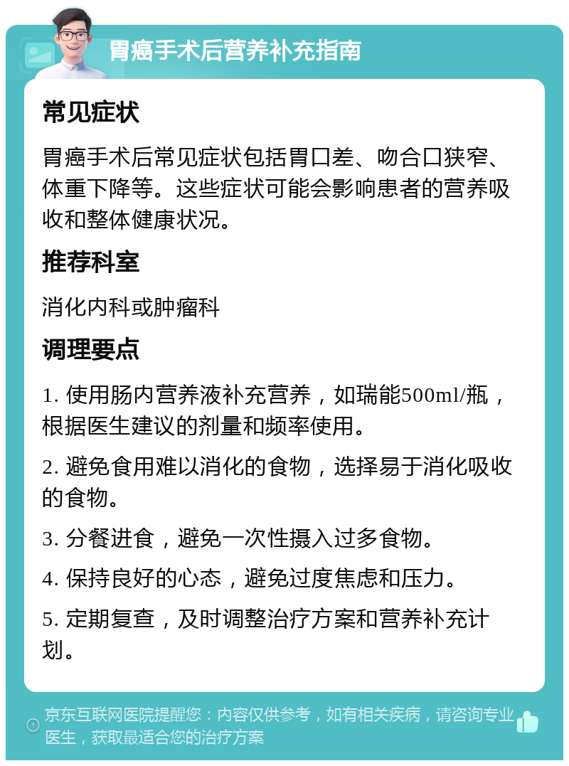 胃癌手术后营养补充指南 常见症状 胃癌手术后常见症状包括胃口差、吻合口狭窄、体重下降等。这些症状可能会影响患者的营养吸收和整体健康状况。 推荐科室 消化内科或肿瘤科 调理要点 1. 使用肠内营养液补充营养，如瑞能500ml/瓶，根据医生建议的剂量和频率使用。 2. 避免食用难以消化的食物，选择易于消化吸收的食物。 3. 分餐进食，避免一次性摄入过多食物。 4. 保持良好的心态，避免过度焦虑和压力。 5. 定期复查，及时调整治疗方案和营养补充计划。